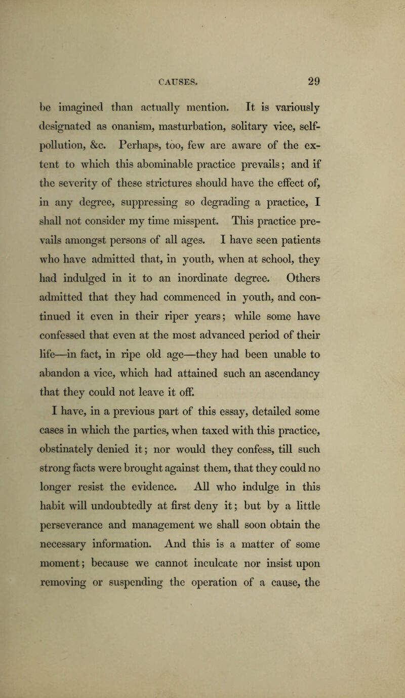 be imagined than actually mention. It is variously designated as onanism, masturbation, solitary vice, self- pollution, &c. Perhaps, too, few are aware of the ex- tent to which this abominable practice prevails; and if the severity of these strictures should have the effect of, in any degree, suppressing so degrading a practice, I shall not consider my time misspent. This practice pre- vails amongst persons of all ages. I have seen patients who have admitted that, in youth, when at school, they had indulged in it to an inordinate degree. Others admitted that they had commenced in youth, and con- tinued it even in their riper years; while some have confessed that even at the most advanced period of their life—in fact, in ripe old age—they had been unable to abandon a vice, which had attained such an ascendancy that they could not leave it off. I have, in a previous part of this essay, detailed some cases in which the parties, when taxed with this practice, obstinately denied it; nor would they confess, till such strong facts were brought against them, that they could no longer resist the evidence. All who indulge in this habit will undoubtedly at first deny it; but by a little perseverance and management we shall soon obtain the necessary information. And this is a matter of some moment; because we cannot inculcate nor insist upon removing or suspending the operation of a cause, the