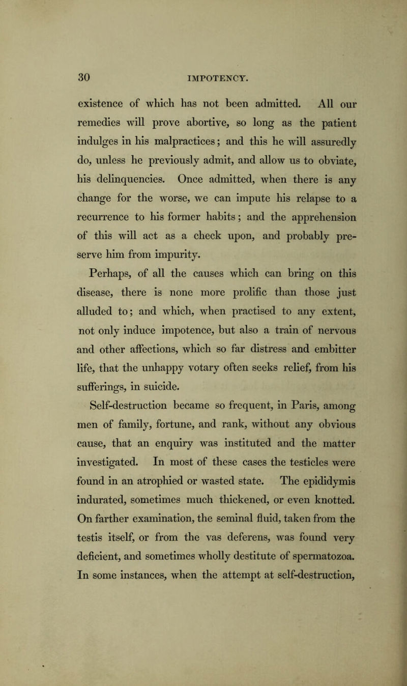existence of which has not been admitted. All our remedies will prove abortive, so long as the patient indulges in his malpractices; and this he will assuredly do, unless he previously admit, and allow us to obviate, his delinquencies. Once admitted, when there is any change for the worse, we can impute his relapse to a recurrence to his former habits; and the apprehension of this will act as a check upon, and probably pre- serve him from impurity. Perhaps, of all the causes which can bring on this disease, there is none more prolific than those just alluded to; and which, when practised to any extent, not only induce impotence, but also a train of nervous and other affections, which so far distress and embitter life, that the unhappy votary often seeks relief, from his sufferings, in suicide. Self-destruction became so frequent, in Paris, among men of family, fortune, and rank, without any obvious cause, that an enquiry was instituted and the matter investigated. In most of these cases the testicles were found in an atrophied or wasted state. The epididymis indurated, sometimes much thickened, or even knotted. On farther examination, the seminal fluid, taken from the testis itself, or from the vas deferens, was found very deficient, and sometimes wholly destitute of spermatozoa. In some instances, when the attempt at self-destruction,