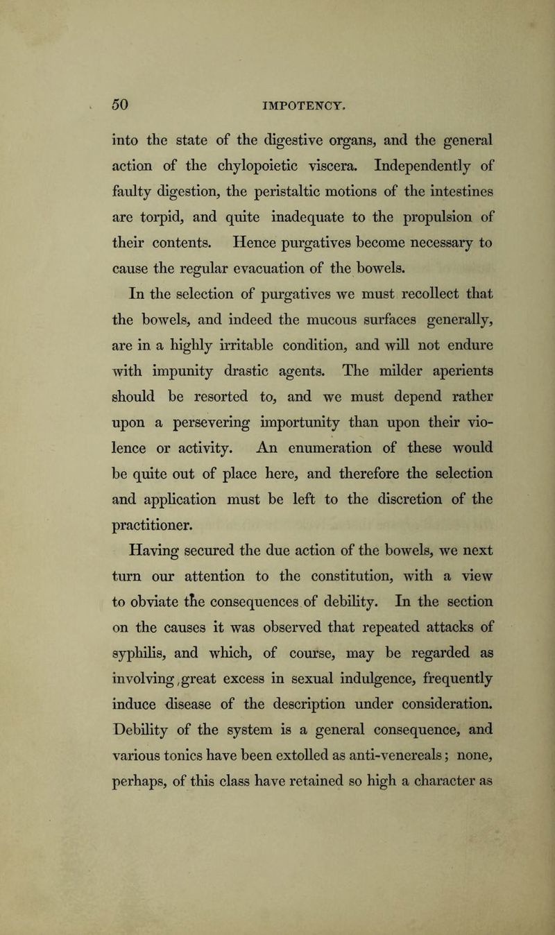 into the state of the digestive organs, and the general action of the chylopoietic viscera. Independently of faulty digestion, the peristaltic motions of the intestines are torpid, and quite inadequate to the propulsion of their contents. Hence purgatives become necessary to cause the regular evacuation of the bowels. In the selection of purgatives we must recollect that the bowels, and indeed the mucous surfaces generally, are in a highly irritable condition, and will not endure with impunity drastic agents. The milder aperients should be resorted to, and we must depend rather upon a persevering importunity than upon their vio- lence or activity. An enumeration of these would be quite out of place here, and therefore the selection and application must be left to the discretion of the practitioner. Having secured the due action of the bowels, we next turn our attention to the constitution, with a view to obviate the consequences of debility. In the section on the causes it was observed that repeated attacks of syphilis, and which, of course, may be regarded as involving,great excess in sexual indulgence, frequently induce disease of the description under consideration. Debility of the system is a general consequence, and various tonics have been extolled as anti-venereals; none, perhaps, of this class have retained so high a character as