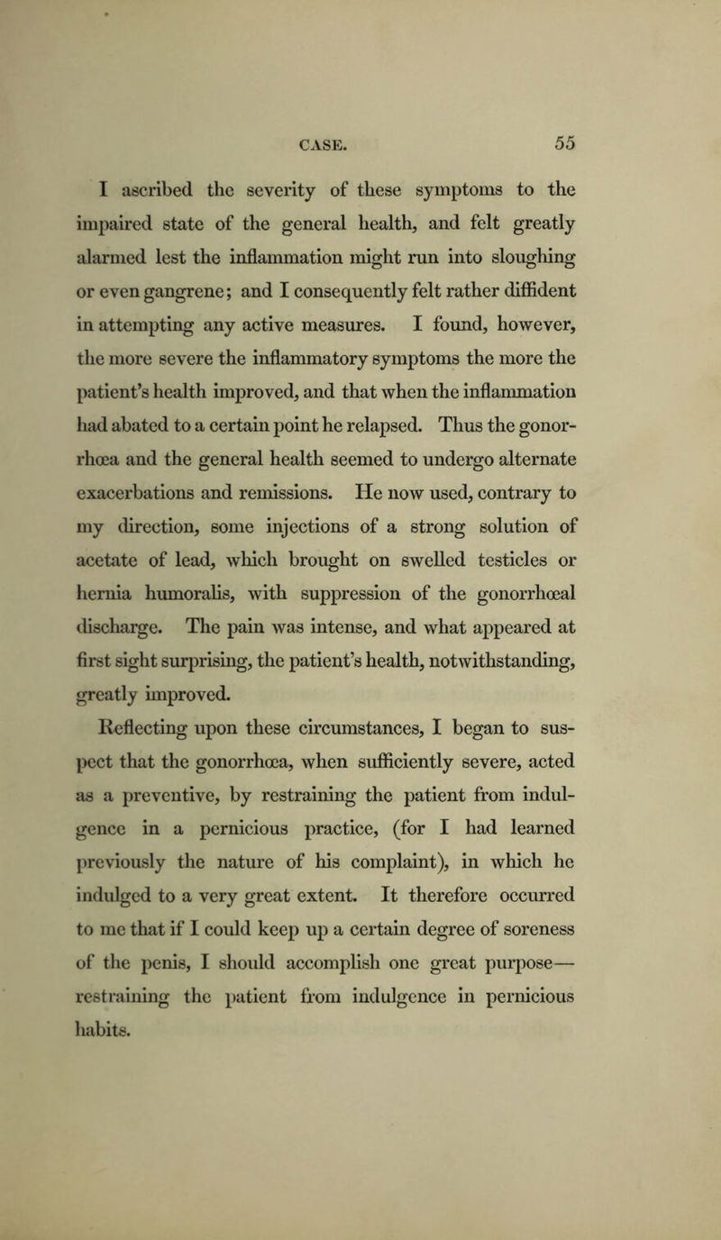 I ascribed the severity of these symptoms to the impaired state of the general health, and felt greatly alarmed lest the inflammation might run into sloughing or even gangrene; and I consequently felt rather diffident in attempting any active measures. I found, however, the more severe the inflammatory symptoms the more the patient’s health improved, and that when the inflammation had abated to a certain point he relapsed. Thus the gonor- rhoea and the general health seemed to undergo alternate exacerbations and remissions. He now used, contrary to my direction, some injections of a strong solution of acetate of lead, which brought on swelled testicles or hernia humoralis, with suppression of the gonorrhoeal discharge. The pain was intense, and what appeared at first sight surprising, the patient’s health, notwithstanding, greatly improved. Reflecting upon these circumstances, I began to sus- pect that the gonorrhoea, when sufficiently severe, acted as a preventive, by restraining the patient from indul- gence in a pernicious practice, (for I had learned previously the nature of his complaint), in which he indulged to a very great extent. It therefore occurred to me that if I could keep up a certain degree of soreness of the penis, I should accomplish one great purpose— restraining the patient from indulgence in pernicious habits.