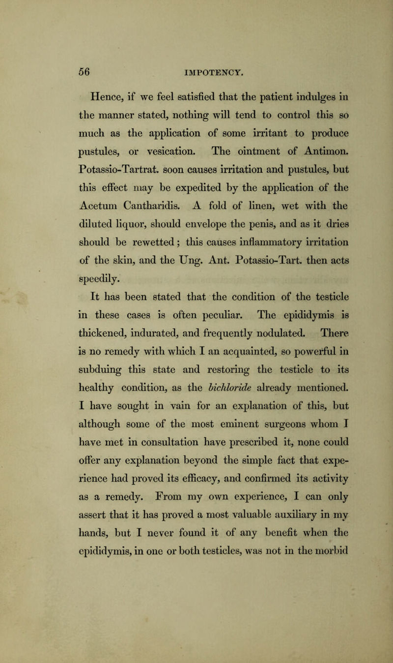 Hence, if we feel satisfied that the patient indulges in the manner stated, nothing will tend to control this so much as the application of some irritant to produce pustules, or vesication. The ointment of Antimon. Potassio-Tartrat. soon causes irritation and pustules, but this effect may be expedited by the application of the Acetum Cantharidis. A fold of linen, wet with the diluted liquor, should envelope the penis, and as it dries should be rewetted; this causes inflammatory irritation of the skin, and the Ung. Ant. Potassio-Tart. then acts speedily. It has been stated that the condition of the testicle in these cases is often peculiar. The epididymis is thickened, indurated, and frequently nodulated. There is no remedy with which I an acquainted, so powerful in subduing this state and restoring the testicle to its healthy condition, as the bichloride already mentioned. I have sought in vain for an explanation of this, but although some of the most eminent surgeons whom I have met in consultation have prescribed it, none could offer any explanation beyond the simple fact that expe- rience had proved its efficacy, and confirmed its activity as a remedy. From my own experience, I can only assert that it has proved a most valuable auxiliary in my hands, but I never found it of any benefit when the epididymis, in one or both testicles, was not in the morbid