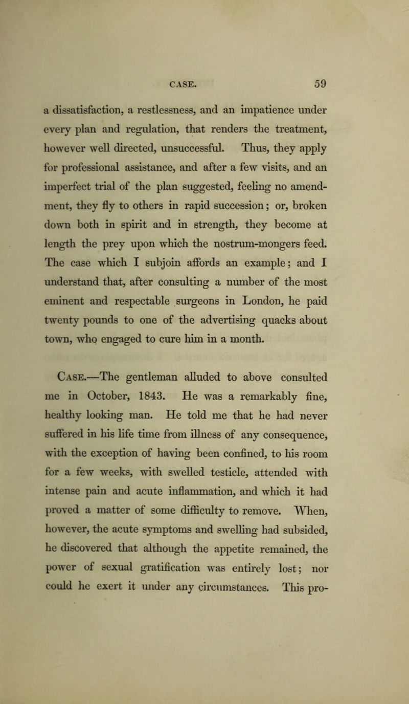 a dissatisfaction, a restlessness, and an impatience under every plan and regulation, that renders the treatment, however well directed, unsuccessful. Thus, they apply for professional assistance, and after a few visits, and an imperfect trial of the plan suggested, feeling no amend- ment, they fly to others in rapid succession; or, broken down both in spirit and in strength, they become at length the prey upon which the nostrum-mongers feed. The case which I subjoin affords an example; and I understand that, after consulting a number of the most eminent and respectable surgeons in London, he paid twenty pounds to one of the advertising quacks about town, who engaged to cure him in a month. Case.—The gentleman alluded to above consulted me in October, 1843. He was a remarkably fine, healthy looking man. He told me that he had never suffered in his life time from illness of any consequence, with the exception of having been confined, to his room for a few weeks, with swelled testicle, attended with intense pain and acute inflammation, and which it had proved a matter of some difficulty to remove. When, however, the acute symptoms and swelling had subsided, he discovered that although the appetite remained, the power of sexual gratification was entirely lost; nor could he exert it under any circumstances. This pro-
