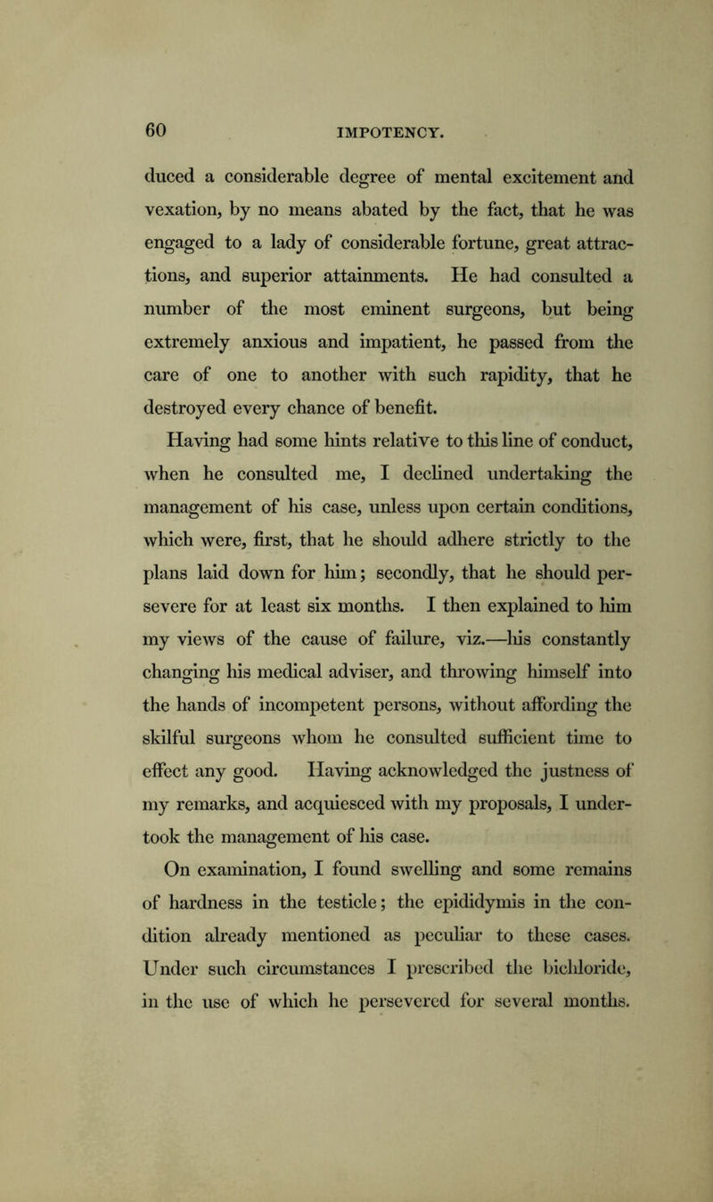 duced a considerable degree of mental excitement and vexation, by no means abated by the fact, that he was engaged to a lady of considerable fortune, great attrac- tions, and superior attainments. He had consulted a number of the most eminent surgeons, but being extremely anxious and impatient, he passed from the care of one to another with such rapidity, that he destroyed every chance of benefit. Having had some hints relative to this line of conduct, when he consulted me, I declined undertaking the management of his case, unless upon certain conditions, which were, first, that he should adhere strictly to the plans laid down for him; secondly, that he should per- severe for at least six months. I then explained to him my views of the cause of failure, viz.—his constantly changing his medical adviser, and throwing himself into the hands of incompetent persons, without affording the skilful surgeons whom he consulted sufficient time to effect any good. Having acknowledged the justness of my remarks, and acquiesced with my proposals, I under- took the management of his case. On examination, I found swelling and some remains of hardness in the testicle; the epididymis in the con- dition already mentioned as peculiar to these cases. Under such circumstances I prescribed the bichloride, in the use of which he persevered for several months.