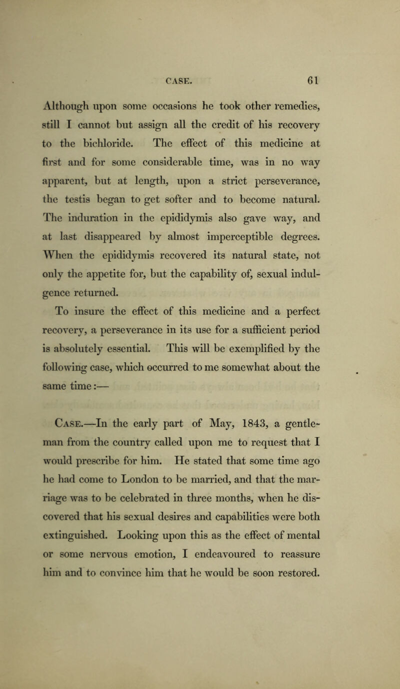 Although upon some occasions he took other remedies, still I cannot but assign all the credit of his recovery to the bichloride. The effect of this medicine at first and for some considerable time, was in no way apparent, but at length, upon a strict perseverance, the testis began to get softer and to become natural. The induration in the epididymis also gave way, and at last disappeared by almost imperceptible degrees. When the epididymis recovered its natural state, not only the appetite for, but the capability of, sexual indul- gence returned. To insure the effect of this medicine and a perfect recovery, a perseverance in its use for a sufficient period is absolutely essential. This will be exemplified by the following case, which occurred to me somewhat about the same time:— Case.—In the early part of May, 1843, a gentle- man from the country called upon me to request that I would prescribe for him. He stated that some time ago he had come to London to be married, and that the mar- riage was to be celebrated in three months, when he dis- covered that his sexual desires and capabilities were both extinguished. Looking upon this as the effect of mental or some nervous emotion, I endeavoured to reassure him and to convince him that he would be soon restored.