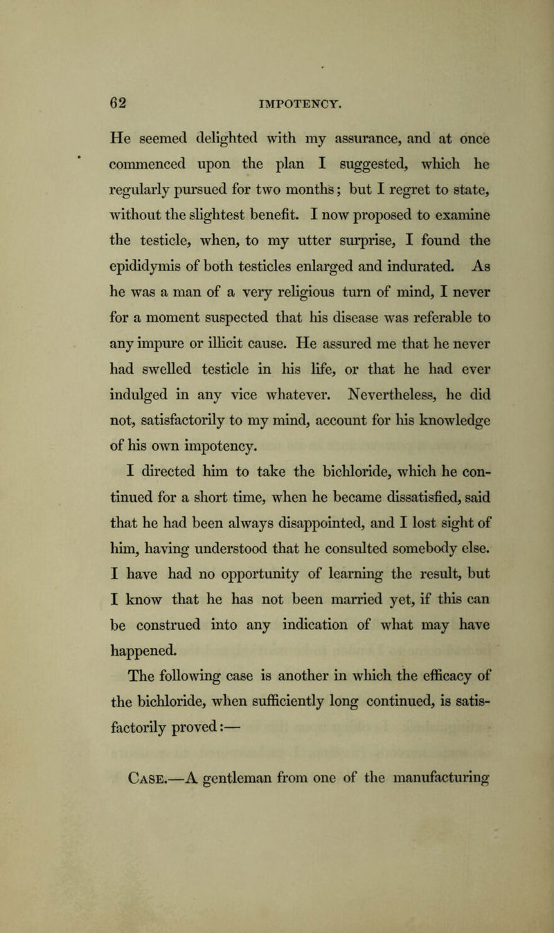 He seemed delighted with my assurance, and at once commenced upon the plan I suggested, which he regularly pursued for two months; but I regret to state, without the slightest benefit. I now proposed to examine the testicle, when, to my utter surprise, I found the epididymis of both testicles enlarged and indurated. As he was a man of a very religious turn of mind, I never for a moment suspected that his disease was referable to any impure or illicit cause. He assured me that he never had swelled testicle in his life, or that he had ever indulged in any vice whatever. Nevertheless, he did not, satisfactorily to my mind, account for his knowledge of his own impotency. I directed him to take the bichloride, which he con- tinued for a short time, when he became dissatisfied, said that he had been always disappointed, and I lost sight of him, having understood that he consulted somebody else. I have had no opportunity of learning the result, but I know that he has not been married yet, if this can be construed into any indication of what may have happened. The following case is another in which the efficacy of the bichloride, when sufficiently long continued, is satis- factorily proved:— Case.—A gentleman from one of the manufacturing