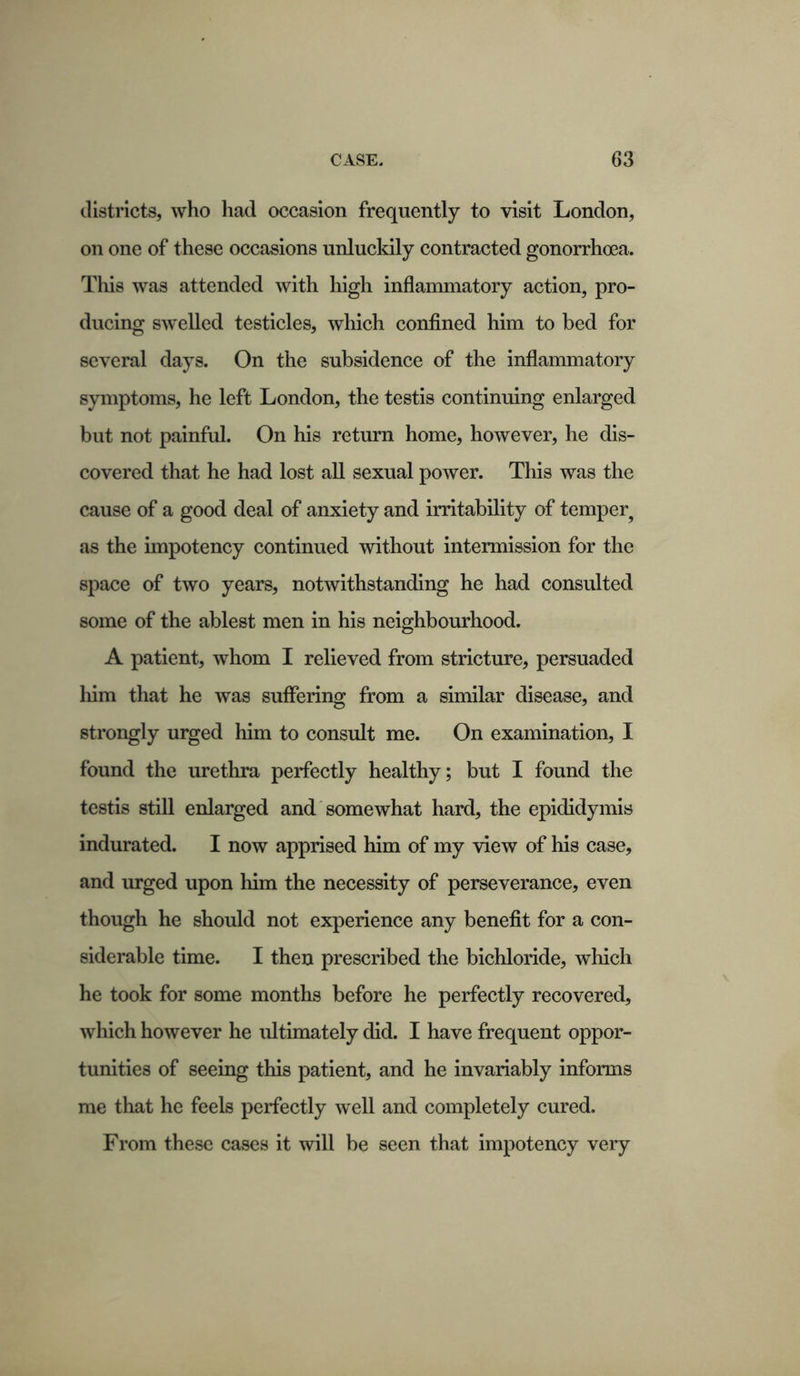 districts, who had occasion frequently to visit London, on one of these occasions unluckily contracted gonorrhoea. This was attended with high inflammatory action, pro- ducing swelled testicles, which confined him to bed for several days. On the subsidence of the inflammatory symptoms, he left London, the testis continuing enlarged but not painful. On his return home, however, he dis- covered that he had lost all sexual power. This was the cause of a good deal of anxiety and irritability of temper^ as the impotency continued without intermission for the space of two years, notwithstanding he had consulted some of the ablest men in his neighbourhood. A patient, whom I relieved from stricture, persuaded him that he was suffering from a similar disease, and strongly urged him to consult me. On examination, I found the urethra perfectly healthy; but I found the testis still enlarged and somewhat hard, the epididymis indurated. I now apprised him of my view of his case, and urged upon him the necessity of perseverance, even though he should not experience any benefit for a con- siderable time. I then prescribed the bichloride, which he took for some months before he perfectly recovered, which however he ultimately did. I have frequent oppor- tunities of seeing this patient, and he invariably informs me that he feels perfectly well and completely cured. From these cases it will be seen that impotency very