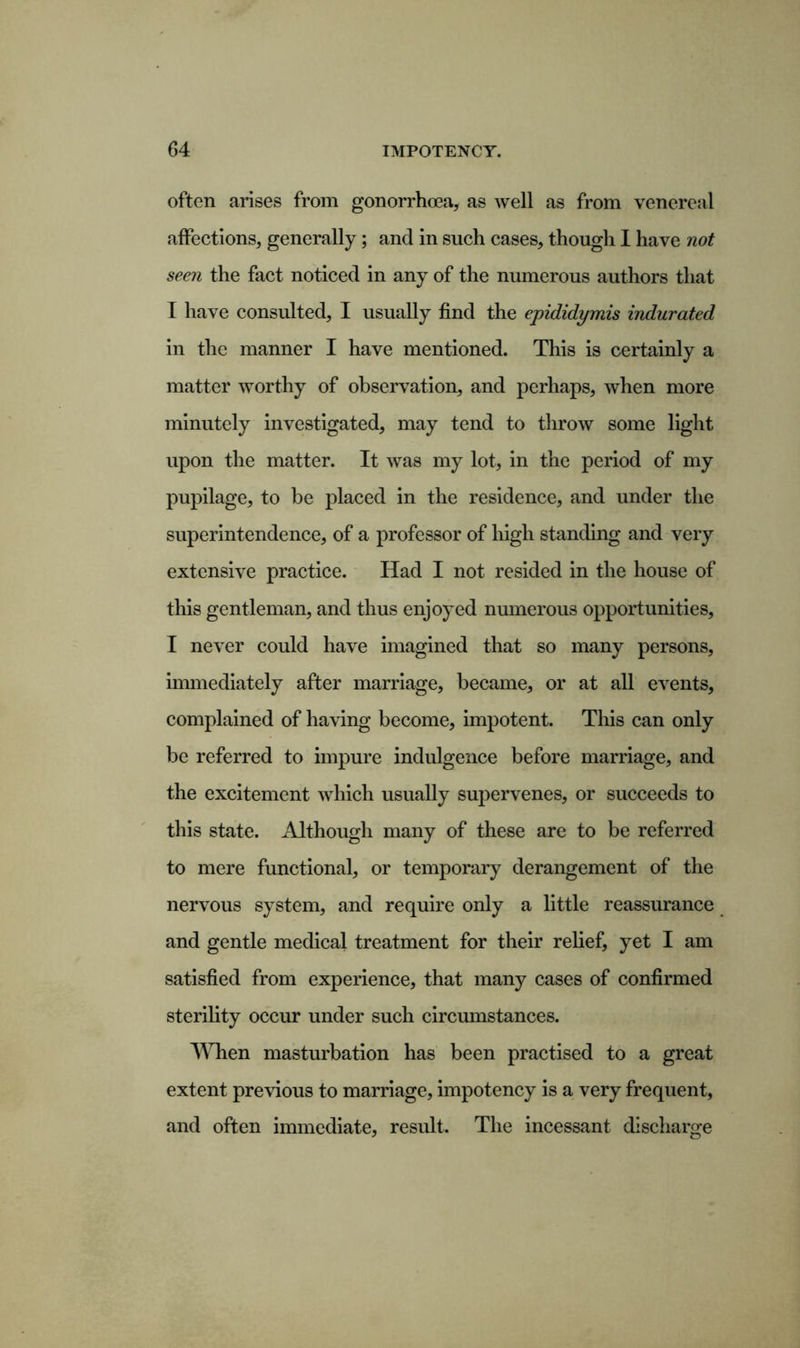 often arises from gonorrhoea, as well as from venereal affections, generally; and in such cases, though I have not seen the fact noticed in any of the numerous authors that I have consulted, I usually find the epididymis indurated in the manner I have mentioned. This is certainly a matter worthy of observation, and perhaps, when more minutely investigated, may tend to throw some light upon the matter. It was my lot, in the period of my pupilage, to be placed in the residence, and under the superintendence, of a professor of high standing and very extensive practice. Had I not resided in the house of this gentleman, and thus enjoyed numerous opportunities, I never could have imagined that so many persons, immediately after marriage, became, or at all events, complained of having become, impotent. This can only be referred to impure indulgence before marriage, and the excitement which usually supervenes, or succeeds to this state. Although many of these are to be referred to mere functional, or temporary derangement of the nervous system, and require only a little reassurance and gentle medical treatment for their relief, yet I am satisfied from experience, that many cases of confirmed sterility occur under such circumstances. When masturbation has been practised to a great extent previous to marriage, impotency is a very frequent, and often immediate, result. The incessant discharge