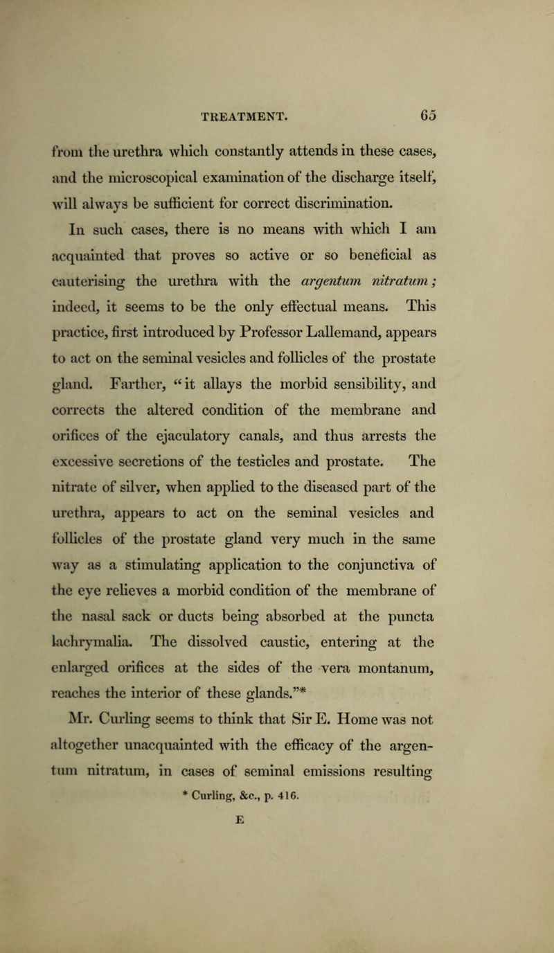 from the urethra which constantly attends in these cases, and the microscopical examination of the discharge itself, will always be sufficient for correct discrimination. In such cases, there is no means with which I am acquainted that proves so active or so beneficial as cauterising the urethra with the argentum nitratum; indeed, it seems to be the only effectual means. This practice, first introduced by Professor Lallemand, appears to act on the seminal vesicles and follicles of the prostate gland. Farther, “it allays the morbid sensibility, and corrects the altered condition of the membrane and orifices of the ejaculatory canals, and thus arrests the excessive secretions of the testicles and prostate. The nitrate of silver, when applied to the diseased part of the urethra, appears to act on the seminal vesicles and follicles of the prostate gland very much in the same way as a stimulating application to the conjunctiva of the eye relieves a morbid condition of the membrane of the nasal sack or ducts being absorbed at the puncta lachrymalia. The dissolved caustic, entering at the enlarged orifices at the sides of the vera montanum, reaches the interior of these glands.”* Mr. Curling seems to think that Sir E. Home was not altogether unacquainted with the efficacy of the argen- tum nitratum, in cases of seminal emissions resulting * Curling, &c., p. 416. E