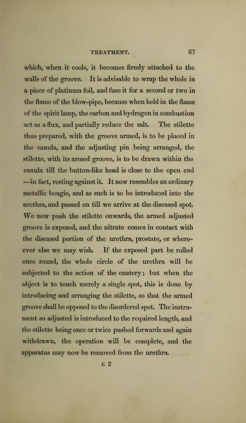 wliich, when it cools, it becomes firmly attached to the walls of the groove. It is advisable to wrap the whole in a piece of platinum foil, and fuse it for a second or two in the flame of the blow-pipe, because when held in the flame of the spirit lamp, the carbon and hydrogen in combustion act as a flux, and partially reduce the salt. The stilette thus prepared, with the groove armed, is to be placed in the canula, and the adjusting pin being arranged, the stilette, with its armed groove, is to be drawn within the canula till the button-like head is close to the open end —in fact, resting against it. It now resembles an ordinary metallic bougie, and as such is to be introduced into the urethra, and passed on till we arrive at the diseased spot, We now push the stilette onwards, the armed adjusted groove is exposed, and the nitrate comes in contact with the diseased portion of the urethra, prostate, or where- ever else we may wish. If the exposed part be rolled once round, the whole circle of the urethra will be subjected to the action of the cautery; but when the object is to touch merely a single spot, this is done by introducing and arranging the stilette, so that the armed groove shall be opposed to the disordered spot. The instru- ment so adjusted is introduced to the required length, and the stilette being once or twice pushed forwards and again withdrawn, the operation will be complete, and the apparatus may now be removed from the urethra. E 2