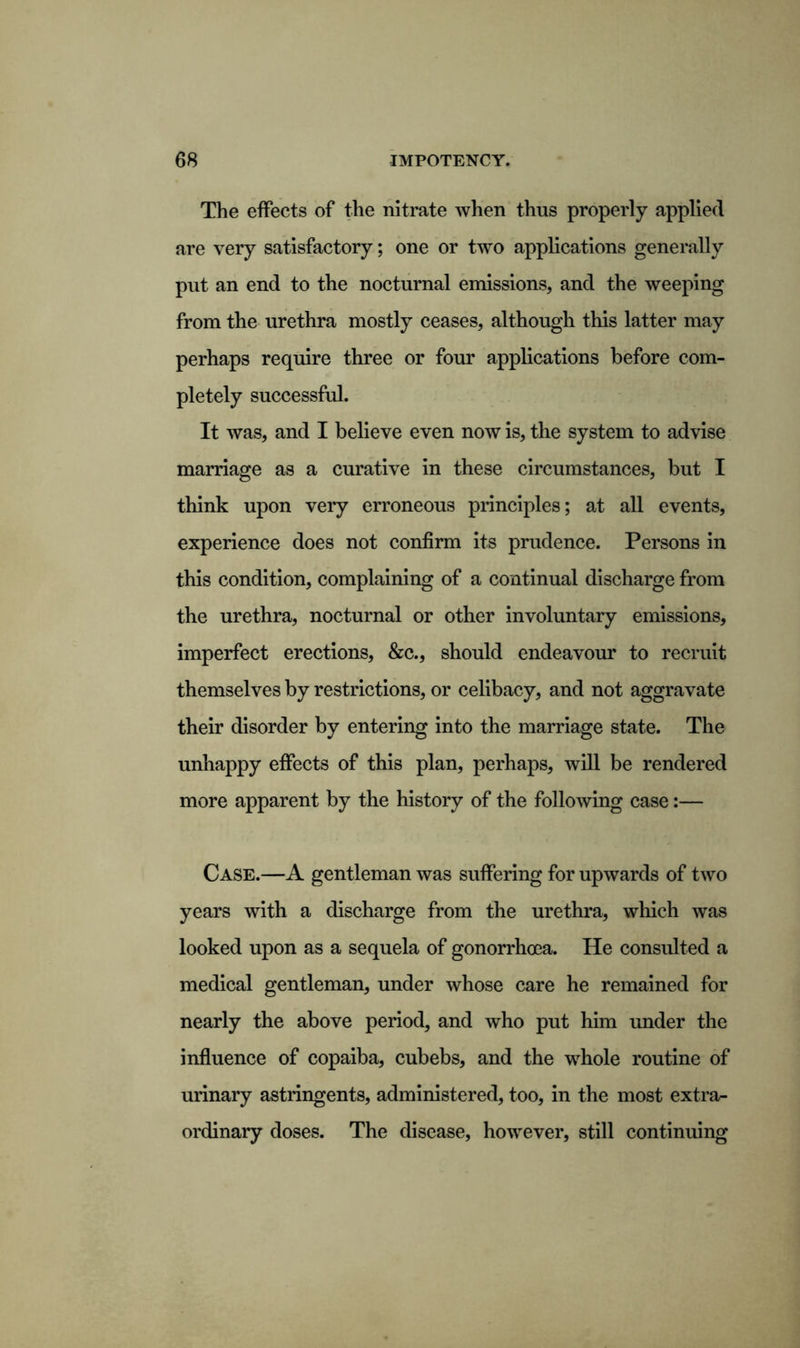 The effects of the nitrate when thus properly applied are very satisfactory; one or two applications generally put an end to the nocturnal emissions, and the weeping from the urethra mostly ceases, although this latter may perhaps require three or four applications before com- pletely successful. It was, and I believe even now is, the system to advise marriage as a curative in these circumstances, but I think upon very erroneous principles; at all events, experience does not confirm its prudence. Persons in this condition, complaining of a continual discharge from the urethra, nocturnal or other involuntary emissions, imperfect erections, &c., should endeavour to recruit themselves by restrictions, or celibacy, and not aggravate their disorder by entering into the marriage state. The unhappy effects of this plan, perhaps, will be rendered more apparent by the history of the following case:— Case.—A gentleman was suffering for upwards of two years with a discharge from the urethra, which was looked upon as a sequela of gonorrhoea. He consulted a medical gentleman, under whose care he remained for nearly the above period, and who put him under the influence of copaiba, cubebs, and the whole routine of urinary astringents, administered, too, in the most extra- ordinary doses. The disease, however, still continuing