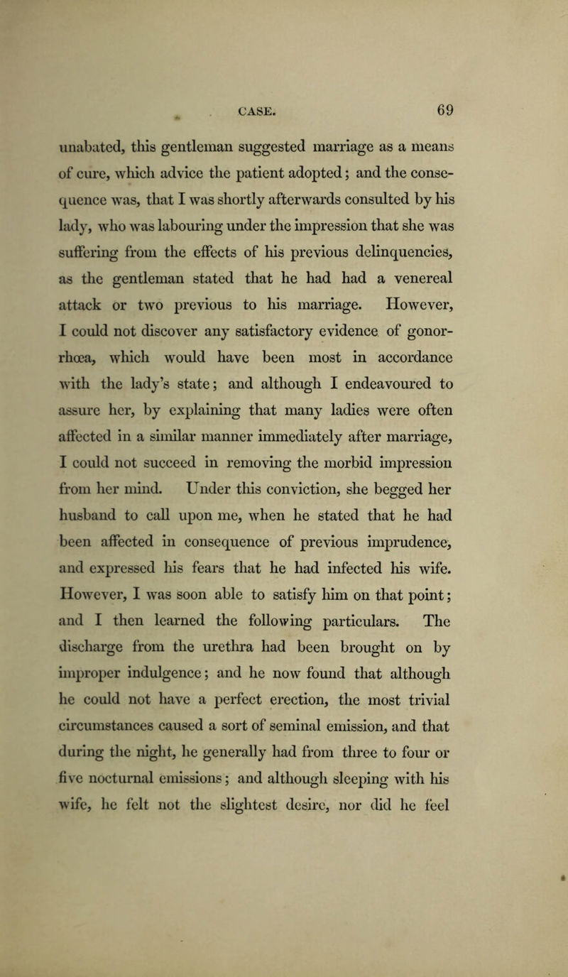 unabated, this gentleman suggested marriage as a means of cure, which advice the patient adopted; and the conse- quence was, that I was shortly afterwards consulted by his lady, who was labouring under the impression that she was suffering from the effects of his previous delinquencies, as the gentleman stated that he had had a venereal attack or two previous to his marriage. However, I could not discover any satisfactory evidence of gonor- rhoea, which would have been most in accordance with the lady’s state; and although I endeavoured to assure her, by explaining that many ladies were often affected in a similar manner immediately after marriage, I could not succeed in removing the morbid impression from her mind. Under this conviction, she begged her husband to call upon me, when he stated that he had been affected in consequence of previous imprudence, and expressed his fears that he had infected his wife. However, I was soon able to satisfy him on that point; and I then learned the following particulars. The discharge from the urethra had been brought on by improper indulgence; and he now found that although he could not have a perfect erection, the most trivial circumstances caused a sort of seminal emission, and that during the night, he generally had from three to four or five nocturnal emissions; and although sleeping with his wife, he felt not the slightest desire, nor did he feel