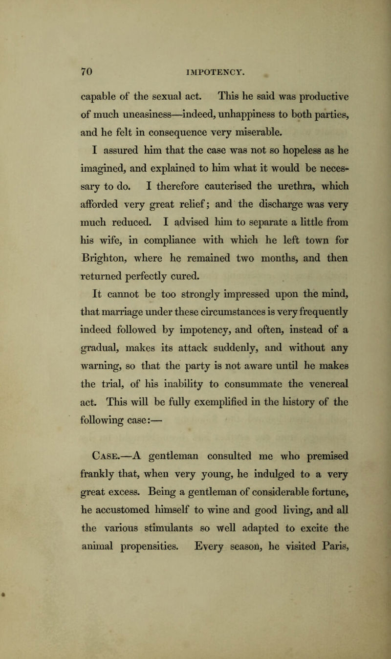 capable of the sexual act. This he said was productive of much uneasiness—indeed, unhappiness to both parties, and he felt in consequence very miserable. I assured him that the case was not so hopeless as he imagined, and explained to him what it would be neces- sary to do. I therefore cauterised the urethra, which afforded very great relief; and the discharge was very much reduced. I advised him to separate a little from his wife, in compliance with which he left town for Brighton, where he remained two months, and then returned perfectly cured. It cannot be too strongly impressed upon the mind, that marriage under these circumstances is very frequently indeed followed by impotency, and often, instead of a gradual, makes its attack suddenly, and without any warning, so that the party is not aware until he makes the trial, of his inability to consummate the venereal act. This will be fully exemplified in the history of the following case:— Case.—A gentleman consulted me who premised frankly that, when very young, he indulged to a very great excess. Being a gentleman of considerable fortune, he accustomed himself to wine and good living, and all the various stimulants so well adapted to excite the animal propensities. Every season, he visited Paris,