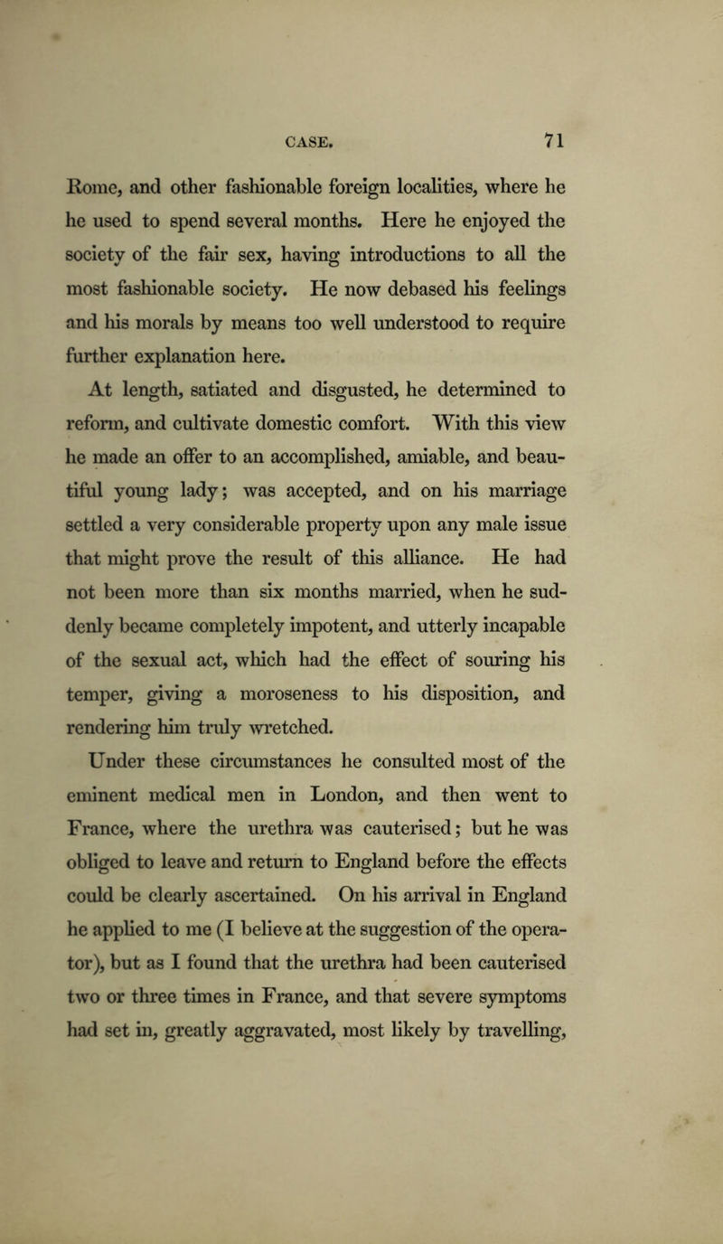 Koine, and other fashionable foreign localities, where he he used to spend several months. Here he enjoyed the society of the fair sex, having introductions to all the most fashionable society. He now debased his feelings and his morals by means too well understood to require further explanation here. At length, satiated and disgusted, he determined to reform, and cultivate domestic comfort. With this view he made an offer to an accomplished, amiable, and beau- tiful young lady; was accepted, and on his marriage settled a very considerable property upon any male issue that might prove the result of this alliance. He had not been more than six months married, when he sud- denly became completely impotent, and utterly incapable of the sexual act, which had the effect of souring his temper, giving a moroseness to his disposition, and rendering him truly wretched. Under these circumstances he consulted most of the eminent medical men in London, and then went to France, where the urethra was cauterised; but he was obliged to leave and return to England before the effects could be clearly ascertained. On his arrival in England he applied to me (I believe at the suggestion of the opera- tor), but as I found that the urethra had been cauterised two or three times in France, and that severe symptoms had set in, greatly aggravated, most likely by travelling,