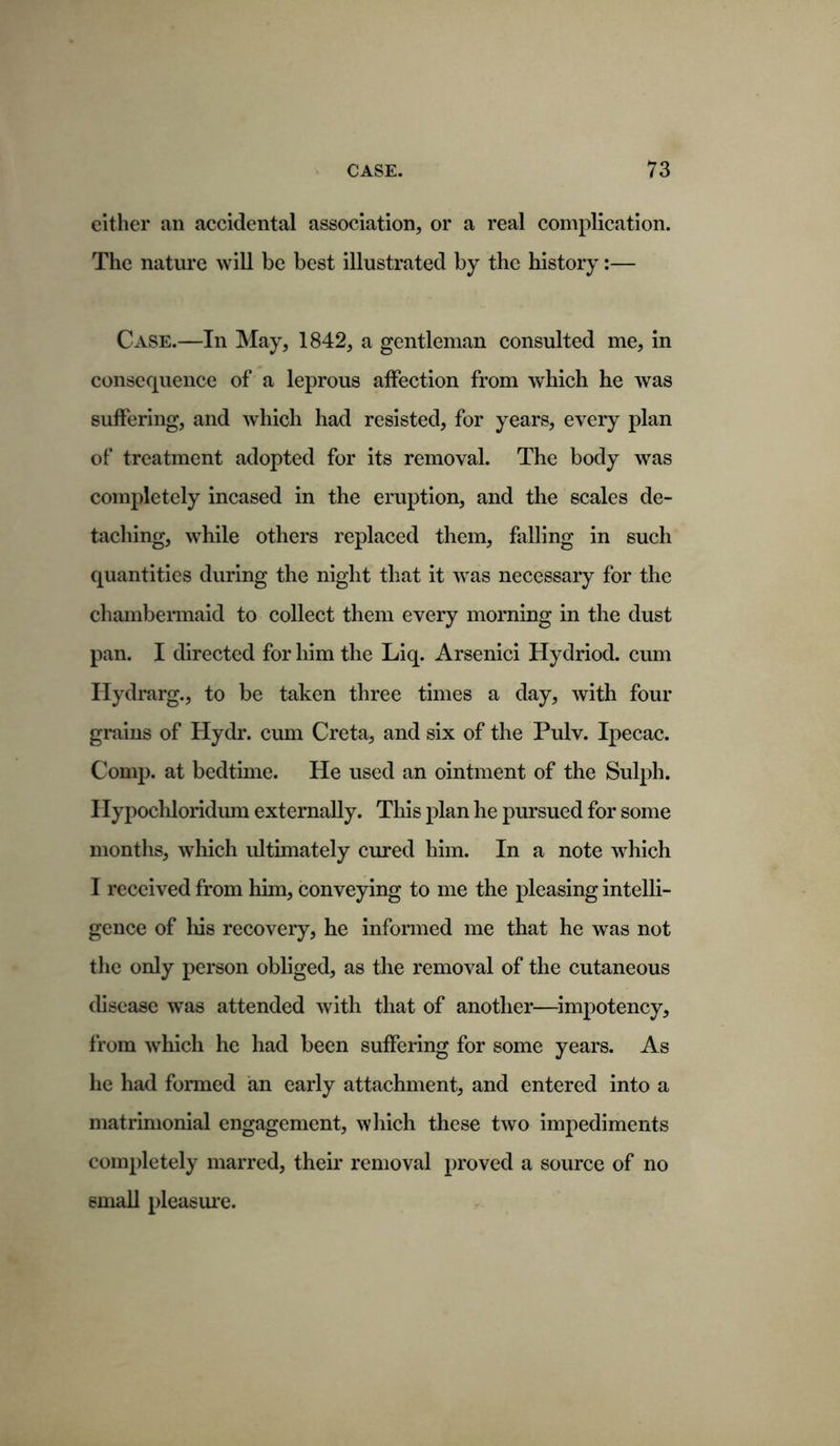 either an accidental association, or a real complication. The nature will be best illustrated by the history:— Case.—In May, 1842, a gentleman consulted me, in consequence of a leprous affection from which he was suffering, and which had resisted, for years, every plan of treatment adopted for its removal. The body was completely incased in the eruption, and the scales de- taching, wrhile others replaced them, falling in such quantities during the night that it was necessary for the chambermaid to collect them every morning in the dust pan. I directed for him the Liq. Arsenici Hydriod. cum Hydrarg., to be taken three times a day, with four grains of Hydr. cum Creta, and six of the Pulv. Ipecac. Comp, at bedtime. He used an ointment of the Sulph. Hypochloridum externally. This plan he pursued for some months, which ultimately cured him. In a note which I received from him, conveying to me the pleasing intelli- gence of his recovery, he informed me that he was not the only person obliged, as the removal of the cutaneous disease was attended with that of another—impotency, from which he had been suffering for some years. As he had formed an early attachment, and entered into a matrimonial engagement, which these two impediments completely marred, their removal proved a source of no small pleasure.