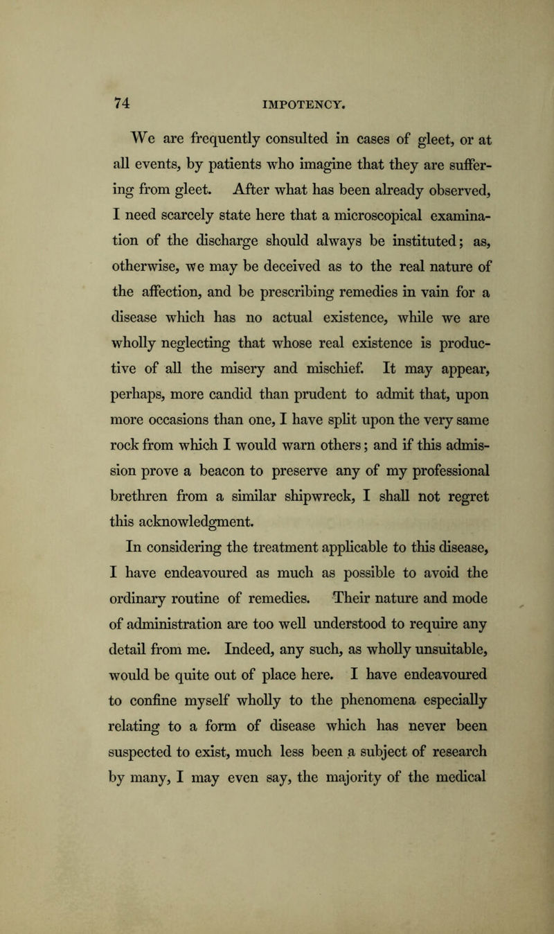 We are frequently consulted in cases of gleet, or at all events, by patients who imagine that they are suffer- ing from gleet. After what has been already observed, I need scarcely state here that a microscopical examina- tion of the discharge should always be instituted; as, otherwise, we may be deceived as to the real nature of the affection, and be prescribing remedies in vain for a disease which has no actual existence, while we are wholly neglecting that whose real existence is produc- tive of all the misery and mischief. It may appear, perhaps, more candid than prudent to admit that, upon more occasions than one, I have split upon the very same rock from which I would warn others; and if this admis- sion prove a beacon to preserve any of my professional brethren from a similar shipwreck, I shall not regret this acknowledgment. In considering the treatment applicable to this disease, I have endeavoured as much as possible to avoid the ordinary routine of remedies. Their nature and mode of administration are too well understood to require any detail from me. Indeed, any such, as wholly unsuitable, would be quite out of place here. I have endeavoured to confine myself wholly to the phenomena especially relating to a form of disease which has never been suspected to exist, much less been a subject of research by many, I may even say, the majority of the medical