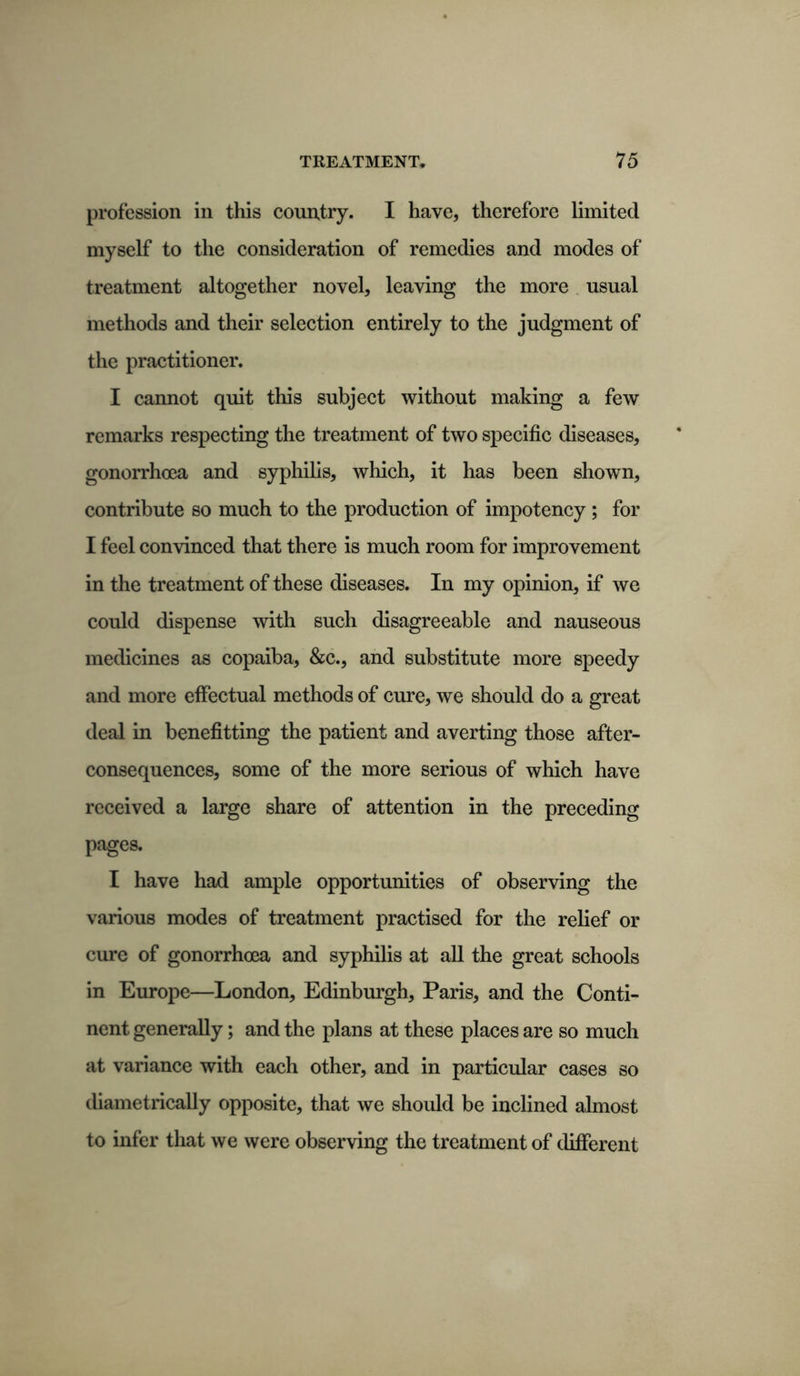 profession in this country. I have, therefore limited myself to the consideration of remedies and modes of treatment altogether novel, leaving the more usual methods and their selection entirely to the judgment of the practitioner. I cannot quit this subject without making a few remarks respecting the treatment of two specific diseases, gonorrhoea and syphilis, which, it has been shown, contribute so much to the production of impotency ; for I feel convinced that there is much room for improvement in the treatment of these diseases. In my opinion, if we could dispense with such disagreeable and nauseous medicines as copaiba, &c., and substitute more speedy and more effectual methods of cure, we should do a great deal in benefitting the patient and averting those after- consequences, some of the more serious of which have received a large share of attention in the preceding pages. I have had ample opportunities of observing the various modes of treatment practised for the relief or cure of gonorrhoea and syphilis at all the great schools in Europe—London, Edinburgh, Paris, and the Conti- nent generally; and the plans at these places are so much at variance with each other, and in particular cases so diametrically opposite, that we should be inclined almost to infer that we were observing the treatment of different