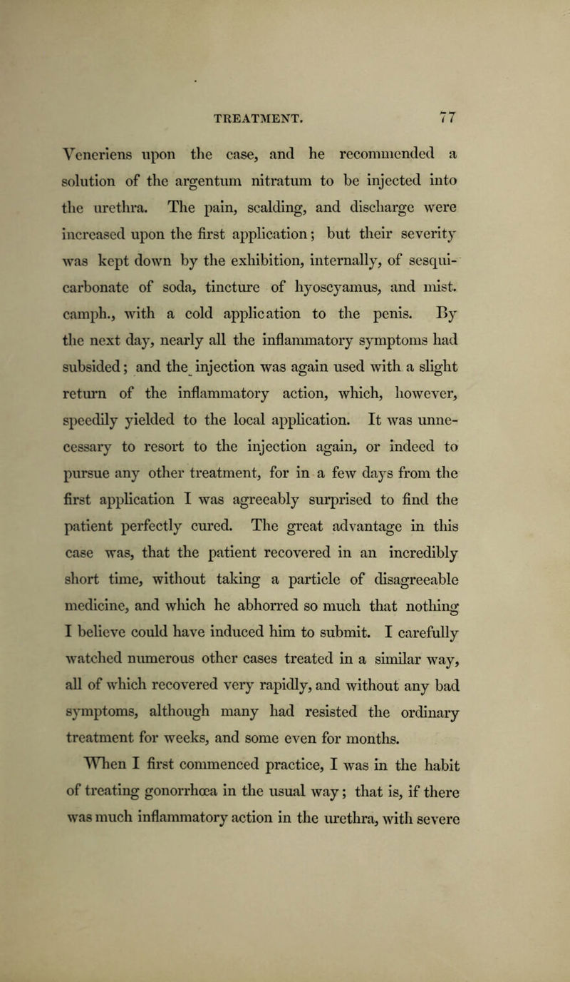 Veneriens upon the case, and he recommended a solution of the argentum nitratum to be injected into the urethra. The pain, scalding, and discharge were increased upon the first application; but their severity was kept down by the exhibition, internally, of sesqui- carbonate of soda, tincture of hyoscyamus, and mist, camph., with a cold application to the penis. By the next day, nearly all the inflammatory symptoms had subsided; and the injection was again used with a slight return of the inflammatory action, which, however, speedily yielded to the local application. It was unne- cessary to resort to the injection again, or indeed to pursue any other treatment, for in a few days from the first application I was agreeably surprised to find the patient perfectly cured. The great advantage in this case was, that the patient recovered in an incredibly short time, without taking a particle of disagreeable medicine, and wliich he abhorred so much that nothing I believe could have induced him to submit. I carefully watched numerous other cases treated in a similar way, all of which recovered very rapidly, and without any bad symptoms, although many had resisted the ordinary treatment for weeks, and some even for months. When I first commenced practice, I was in the habit of treating gonorrhoea in the usual way; that is, if there was much inflammatory action in the urethra, with severe