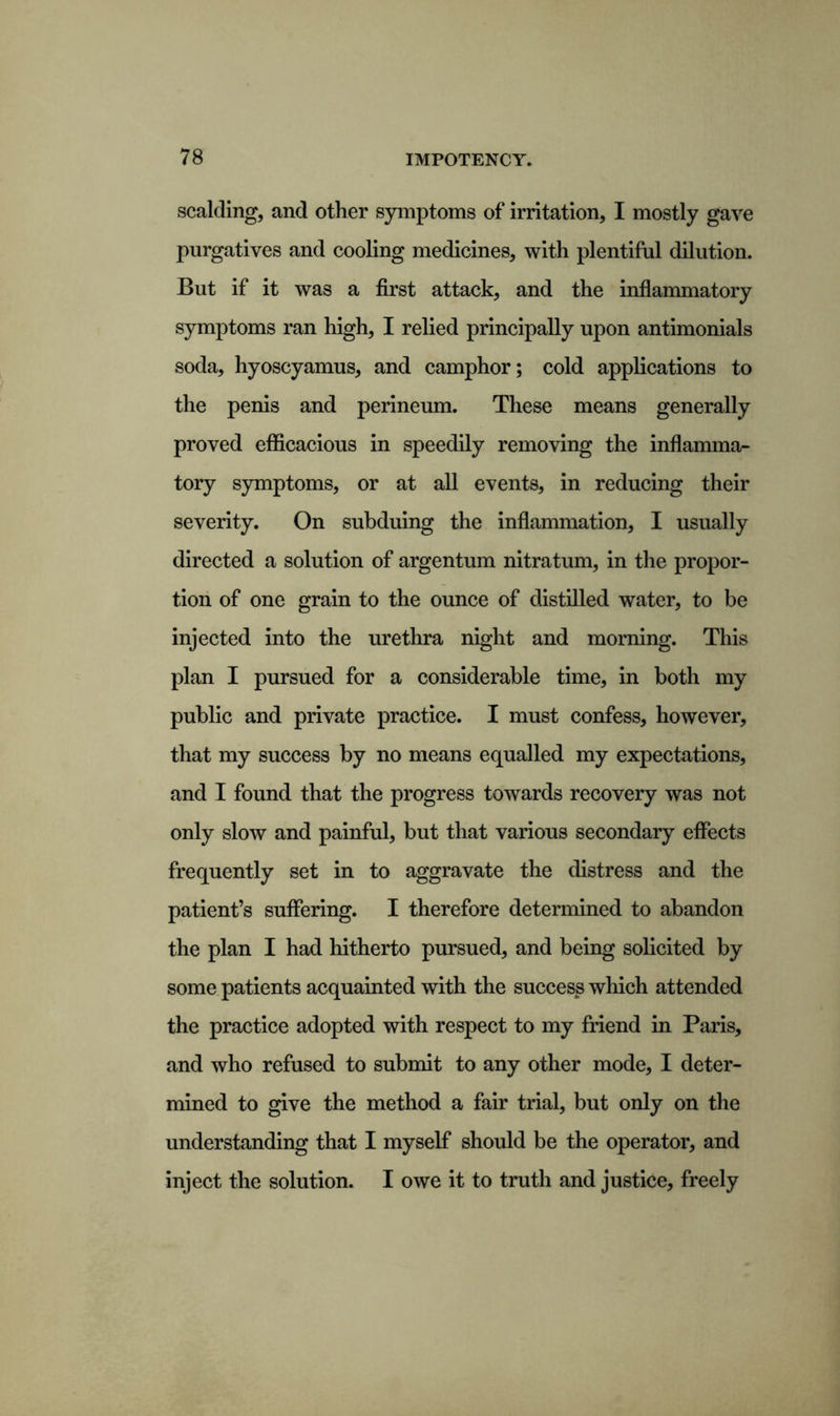 scalding, and other symptoms of irritation, I mostly gave purgatives and cooling medicines, with plentiful dilution. But if it was a first attack, and the inflammatory symptoms ran high, I relied principally upon antimonials soda, hyoscyamus, and camphor; cold applications to the penis and perineum. These means generally proved efficacious in speedily removing the inflamma- tory symptoms, or at all events, in reducing their severity. On subduing the inflammation, I usually directed a solution of argentum nitratum, in the propor- tion of one grain to the ounce of distilled water, to be injected into the urethra night and morning. This plan I pursued for a considerable time, in both my public and private practice. I must confess, however, that my success by no means equalled my expectations, and I found that the progress towards recovery was not only slow and painful, but that various secondary effects frequently set in to aggravate the distress and the patient’s suffering. I therefore determined to abandon the plan I had hitherto pursued, and being solicited by some patients acquainted with the success which attended the practice adopted with respect to my friend in Paris, and who refused to submit to any other mode, I deter- mined to give the method a fair trial, but only on the understanding that I myself should be the operator, and inject the solution. I owe it to truth and justice, freely