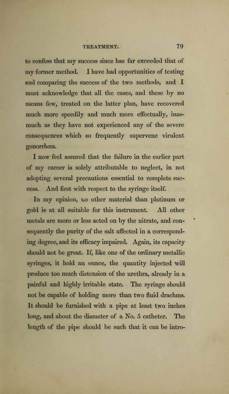 to confess that my success since has far exceeded that of my former method. I have had opportunities of testing and comparing the success of the two methods, and I must acknowledge that all the cases, and these by no means few, treated on the latter plan, have recovered much more speedily and much more effectually, inas- much as they have not experienced any of the severe consequences which so frequently supervene virulent gonorrhoea. I now feel assured that the failure in the earlier part of my career is solely attributable to neglect, in not adopting several precautions essential to complete suc- cess. And first with respect to the syringe itself. In my opinion, no other material than platinum or gold is at all suitable for this instrument. All other metals are more or less acted on by the nitrate, and con- sequently the purity of the salt affected in a correspond- ing degree, and its efficacy impaired. Again, its capacity should not be great. If, like one of the ordinary metallic syringes, it hold an ounce, the quantity injected will produce too much distension of the urethra, already in a painful and highly irritable state. The syringe should not be capable of holding more than two fluid drachms. It should be furnished with a pipe at least two inches long, and about the diameter of a No. 5 catheter. The length of the pipe should be such that it can be intro-