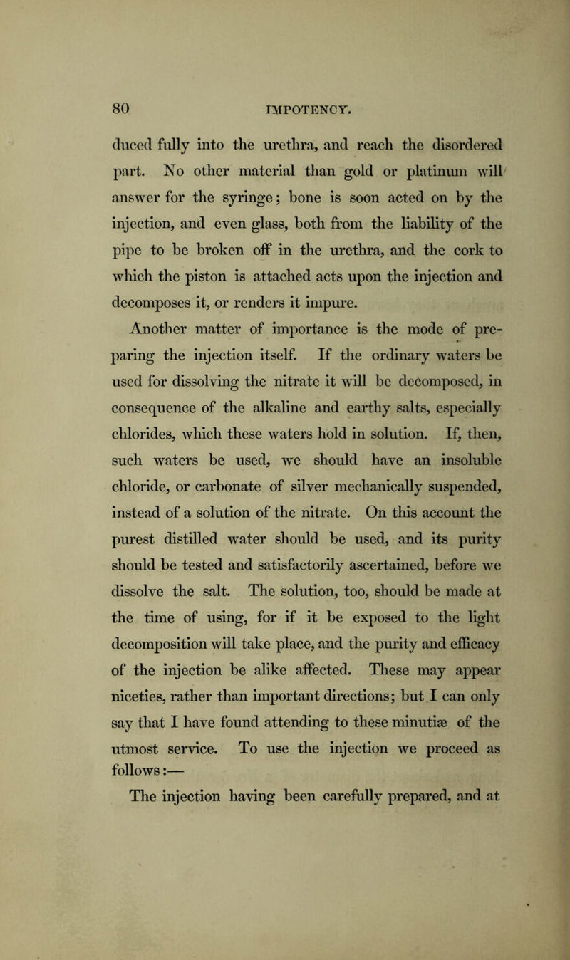 duced fully into the urethra, and reach the disordered part. No other material than gold or platinum will answer for the syringe; bone is soon acted on by the injection, and even glass, both from the liability of the pipe to be broken off in the urethra, and the cork to which the piston is attached acts upon the injection and decomposes it, or renders it impure. Another matter of importance is the mode of pre- paring the injection itself. If the ordinary waters be used for dissolving the nitrate it will be decomposed, in consequence of the alkaline and earthy salts, especially chlorides, which these waters hold in solution. If, then, such waters be used, we should have an insoluble chloride, or carbonate of silver mechanically suspended, instead of a solution of the nitrate. On this account the purest distilled water should be used, and its purity should be tested and satisfactorily ascertained, before we dissolve the salt. The solution, too, should be made at the time of using, for if it be exposed to the light decomposition will take place, and the purity and efficacy of the injection be alike affected. These may appear niceties, rather than important directions; but I can only say that I have found attending to these minutiae of the utmost service. To use the injection we proceed as follows:— The injection having been carefully prepared, and at