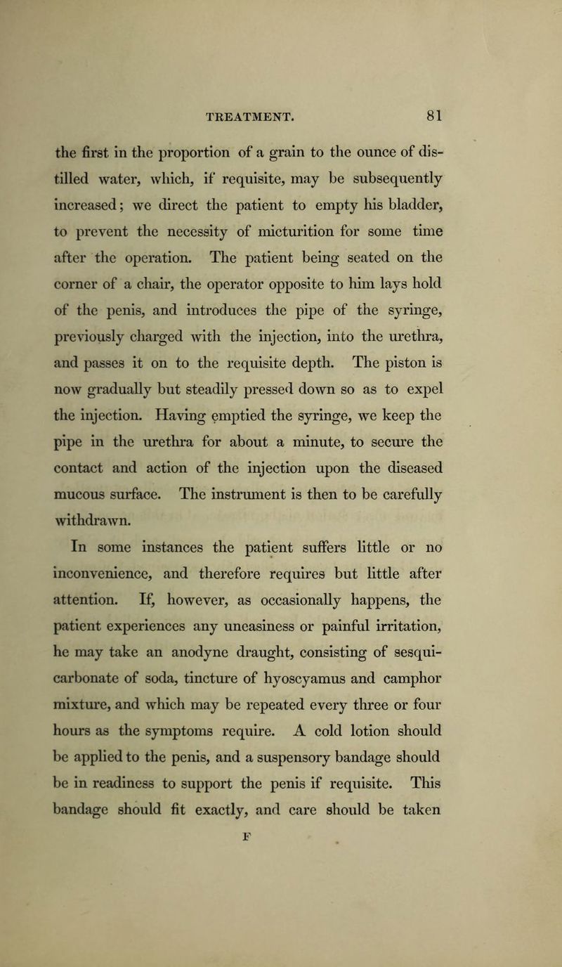 the first in the proportion of a grain to the ounce of dis- tilled water, which, if requisite, may be subsequently increased; we direct the patient to empty his bladder, to prevent the necessity of micturition for some time after the operation. The patient being seated on the corner of a chair, the operator opposite to him lays hold of the penis, and introduces the pipe of the syringe, previously charged with the injection, into the urethra, and passes it on to the requisite depth. The piston is now gradually but steadily pressed down so as to expel the injection. Having emptied the syringe, we keep the pipe in the urethra for about a minute, to secure the contact and action of the injection upon the diseased mucous surface. The instrument is then to be carefully withdrawn. In some instances the patient suffers little or no inconvenience, and therefore requires but little after attention. If, however, as occasionally happens, the patient experiences any uneasiness or painful irritation, he may take an anodyne draught, consisting of sesqui- carbonate of soda, tincture of hyoscyamus and camphor mixture, and which may be repeated every three or four hours as the symptoms require. A cold lotion should be applied to the penis, and a suspensory bandage should be in readiness to support the penis if requisite. This bandage should fit exactly, and care should be taken F