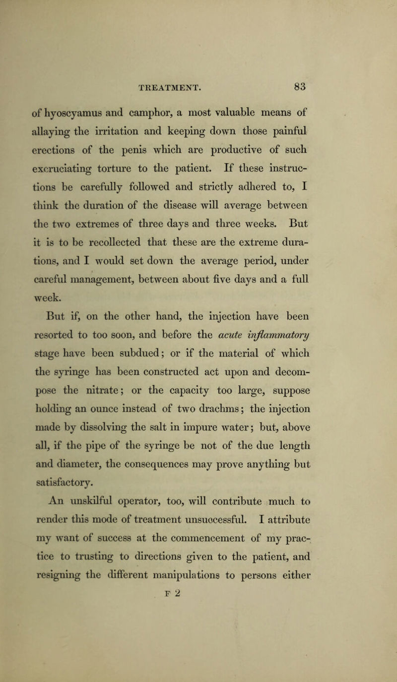 of hyoscyamus and camphor, a most valuable means of allaying the irritation and keeping down those painful erections of the penis which are productive of such excruciating torture to the patient. If these instruc- tions be carefully followed and strictly adhered to, I think the duration of the disease will average between the two extremes of three days and three weeks. But it is to be recollected that these are the extreme dura- tions, and I would set down the average period, under careful management, between about five days and a full week. But if, on the other hand, the injection have been resorted to too soon, and before the acute inflammatory stage have been subdued; or if the material of which the syringe has been constructed act upon and decom- pose the nitrate; or the capacity too large, suppose holding an ounce instead of two drachms; the injection made by dissolving the salt in impure water; but, above all, if the pipe of the syringe be not of the due length and diameter, the consequences may prove anything but satisfactory. An unskilful operator, too, will contribute much to render this mode of treatment unsuccessful. I attribute my want of success at the commencement of my prac- tice to trusting to directions given to the patient, and resigning the different manipulations to persons either F 2