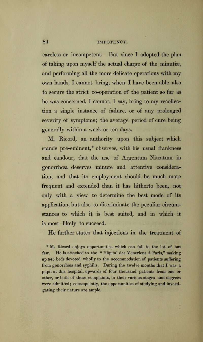careless or incompetent. But since I adopted the plan of taking upon myself the actual charge of the minutiae, and performing all the more delicate operations with my own hands, I cannot bring, when I have been able also to secure the strict co-operation of the patient so far as he was concerned, I cannot, I say, bring to my recollec- tion a single instance of failure, or of any prolonged severity of symptoms; the average period of cure being generally within a week or ten days. M. Bicord, an authority upon this subject which stands pre-eminent,* observes, with his usual frankness and candour, that the use of Argentum Nitratum in gonorrhoea deserves minute and attentive considera- tion, and that its employment should be much more frequent and extended than it has hitherto been, not only with a view to determine the best mode of its application, but also to discriminate the peculiar circum- stances to which it is best suited, and in which it is most likely to succeed. He farther states that injections in the treatment of * M. Ricord enjoys opportunities which can fall to the lot of but few. He is attached to the “Hopital des Yeneriens a Paris,” making up 645 beds devoted wholly to the accommodation of patients suffering from gonorrhoea and syphilis. During the twelve months that I was a pupil at this hospital, upwards of four thousand patients from one or other, or both of these complaints, in their various stages and degrees were admitted; consequently, the opportunities of studying and investi- gating their nature are ample.