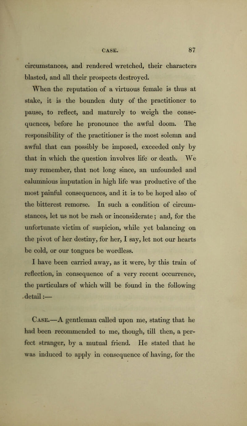 circumstances, and rendered wretched, their characters blasted, and all their prospects destroyed. When the reputation of a virtuous female is thus at stake, it is the bounden duty of the practitioner to pause, to reflect, and maturely to weigh the conse- quences, before he pronounce the awful doom. The responsibility of the practitioner is the most solemn and awful that can possibly be imposed, exceeded only by that in which the question involves life or death. We may remember, that not long since, an unfounded and calumnious imputation in high life was productive of the most painful consequences, and it is to be hoped also of the bitterest remorse. In such a condition of circum- stances, let us not be rash or inconsiderate; and, for the unfortunate victim of suspicion, while yet balancing on the pivot of her destiny, for her, I say, let not our hearts be cold, or our tongues be wordless. I have been carried away, as it were, by this train of reflection, in consequence of a very recent occurrence, the particulars of which will be found in the following detail:— Case.—A gentleman called upon me, stating that he had been recommended to me, though, till then, a per- fect stranger, by a mutual friend. He stated that he was induced to apply in consequence of having, for the