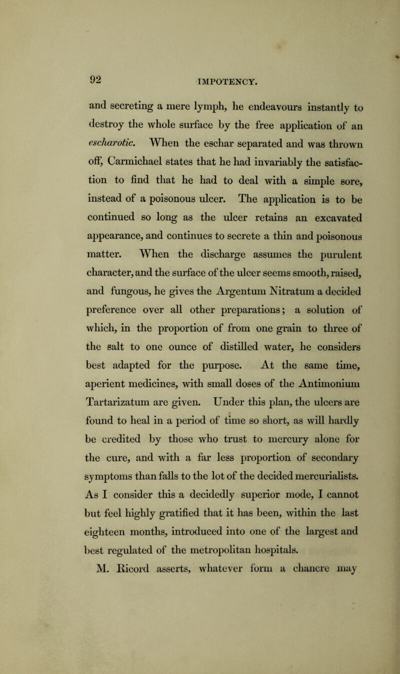 and secreting a mere lymph, he endeavours instantly to destroy the whole surface by the free application of an escharotic. When the eschar separated and was thrown off, Carmichael states that he had invariably the satisfac- tion to find that he had to deal with a simple sore, instead of a poisonous ulcer. The application is to be continued so long as the ulcer retains an excavated appearance, and continues to secrete a thin and poisonous matter. When the discharge assumes the purulent character, and the surface of the ulcer seems smooth, raised, and fungous, he gives the Argentum Nitratum a decided preference over all other preparations ; a solution of which, in the proportion of from one grain to three of the salt to one ounce of distilled water, he considers best adapted for the purpose. At the same time, aperient medicines, with small doses of the Antimonium Tartarizatum are given. Under this plan, the ulcers are found to heal in a period of time so short, as will hardly be credited by those who trust to mercury alone for the cure, and with a far less proportion of secondary symptoms than falls to the lot of the decided mercurialists. As I consider this a decidedly superior mode, I cannot but feel highly gratified that it has been, within the last eighteen months, introduced into one of the largest and best regulated of the metropolitan hospitals. M. Ricord asserts, whatever form a chancre may
