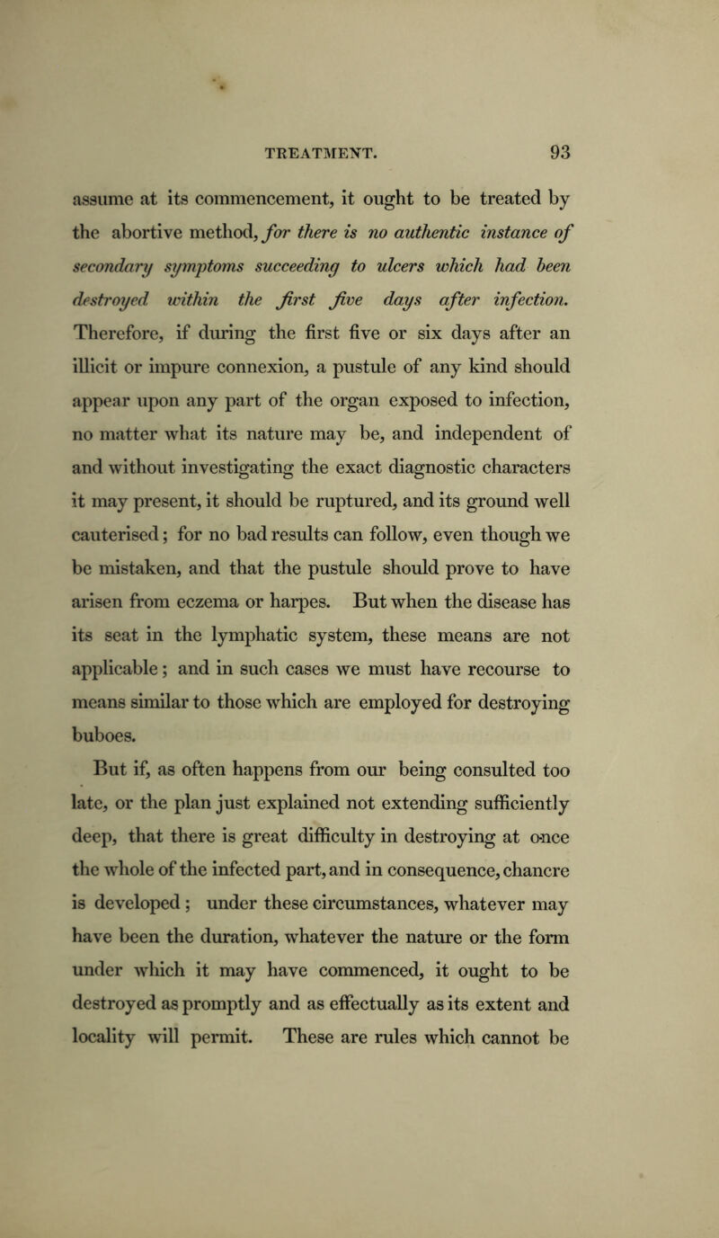 assume at its commencement, it ought to be treated by the abortive method, for there is no authentic instance of secondary symptoms succeeding to ulcers which had been destroyed within the first Jive days after infection. Therefore, if during the first five or six days after an illicit or impure connexion, a pustule of any kind should appear upon any part of the organ exposed to infection, no matter what its nature may be, and independent of and without investigating the exact diagnostic characters it may present, it should be ruptured, and its ground well cauterised; for no bad results can follow, even though we be mistaken, and that the pustule should prove to have arisen from eczema or harpes. But when the disease has its seat in the lymphatic system, these means are not applicable; and in such cases we must have recourse to means similar to those which are employed for destroying buboes. But if, as often happens from our being consulted too late, or the plan just explained not extending sufficiently deep, that there is great difficulty in destroying at o-nce the whole of the infected part, and in consequence, chancre is developed ; under these circumstances, whatever may have been the duration, whatever the nature or the form under which it may have commenced, it ought to be destroyed as promptly and as effectually as its extent and locality will permit. These are rules which cannot be