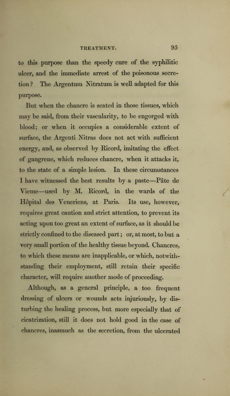 to this purpose than the speedy cure of the syphilitic ulcer, and the immediate arrest of the poisonous secre- tion ? The Argentum Nitratum is well adapted for this purpose. But when the chancre is seated in those tissues, which may be said, from their vascularity, to be engorged with blood; or when it occupies a considerable extent of surface, the Argenti Nitras does not act with sufficient energy, and, as observed by Bicord, imitating the effect of gangrene, which reduces chancre, when it attacks it, to the state of a simple lesion. In these circumstances I have witnessed the best results by a paste—Pate de Vieme—used by M. Bicord, in the wards of the Hopital des Veneriens, at Paris. Its use, however, requires great caution and strict attention, to prevent its acting upon too great an extent of surface, as it should be strictly confined to the diseased part; or, at most, to but a very small portion of the healthy tissue beyond. Chancres, to which these means are inapplicable, or which, notwith- standing their employment, still retain their specific character, will require another mode of proceeding. Although, as a general principle, a too frequent dressing of ulcers or wounds acts injuriously, by dis- turbing the healing process, but more especially that of cicatrization, still it does not hold good in the case of chancres, inasmuch as the secretion, from the ulcerated