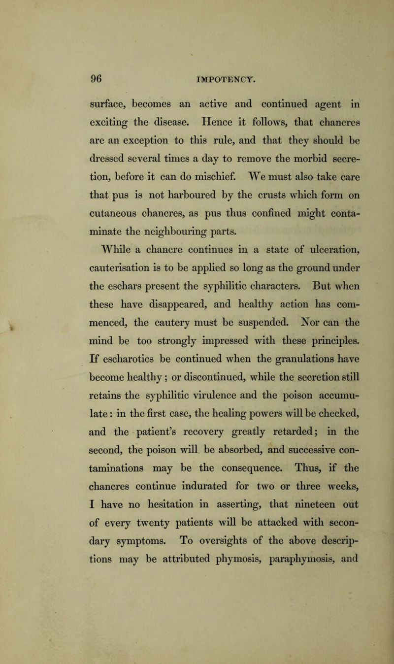 surface, becomes an active and continued agent in exciting the disease. Hence it follows, that chancres are an exception to this rule, and that they should be dressed several times a day to remove the morbid secre- tion, before it can do mischief. We must also take care that pus is not harboured by the crusts which form on cutaneous chancres, as pus thus confined might conta- minate the neighbouring parts. While a chancre continues in a state of ulceration, cauterisation is to be applied so long as the ground under the eschars present the syphilitic characters. But when these have disappeared, and healthy action has com- menced, the cautery must be suspended. Nor can the mind be too strongly impressed with these principles. If escharotics be continued when the granulations have become healthy; or discontinued, while the secretion still retains the syphilitic virulence and the poison accumu- late : in the first case, the healing powers will be checked, and the patient’s recovery greatly retarded; in the second, the poison will be absorbed, and successive con- taminations may be the consequence. Thus, if the chancres continue indurated for two or three weeks, I have no hesitation in asserting, that nineteen out of every twenty patients will be attacked with secon- dary symptoms. To oversights of the above descrip- tions may be attributed phymosis, paraphymosis, and