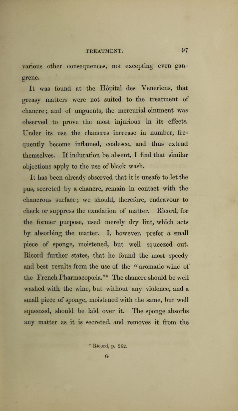 various other consequences, not excepting even gan- grene. It was found at the Hopital des Veneriens, that greasy matters were not suited to the treatment of chancre; and of unguents, the mercurial ointment was observed to prove the most injurious in its effects. Under its use the chancres increase in number, fre- quently become inflamed, coalesce, and thus extend themselves. If induration be absent, I find that similar objections apply to the use of black wash. It has been already observed that it is unsafe to let the pus, secreted by a chancre, remain in contact with the chancrous surface; we should, therefore, endeavour to check or suppress the exudation of matter. Eicord, for the former purpose, used merely dry lint, which acts by absorbing the matter. I, however, prefer a small piece of sponge, moistened, but well squeezed out. Eicord further states, that he found the most speedy and best results from the use of the “ aromatic wine of the French Pharmacopoeia.”* The chancre should be well washed with the wine, but without any violence, and a small piece of sponge, moistened with the same, but well squeezed, should be laid over it. The sponge absorbs any matter as it is secreted, and removes it from the Ricord, p. 262. G