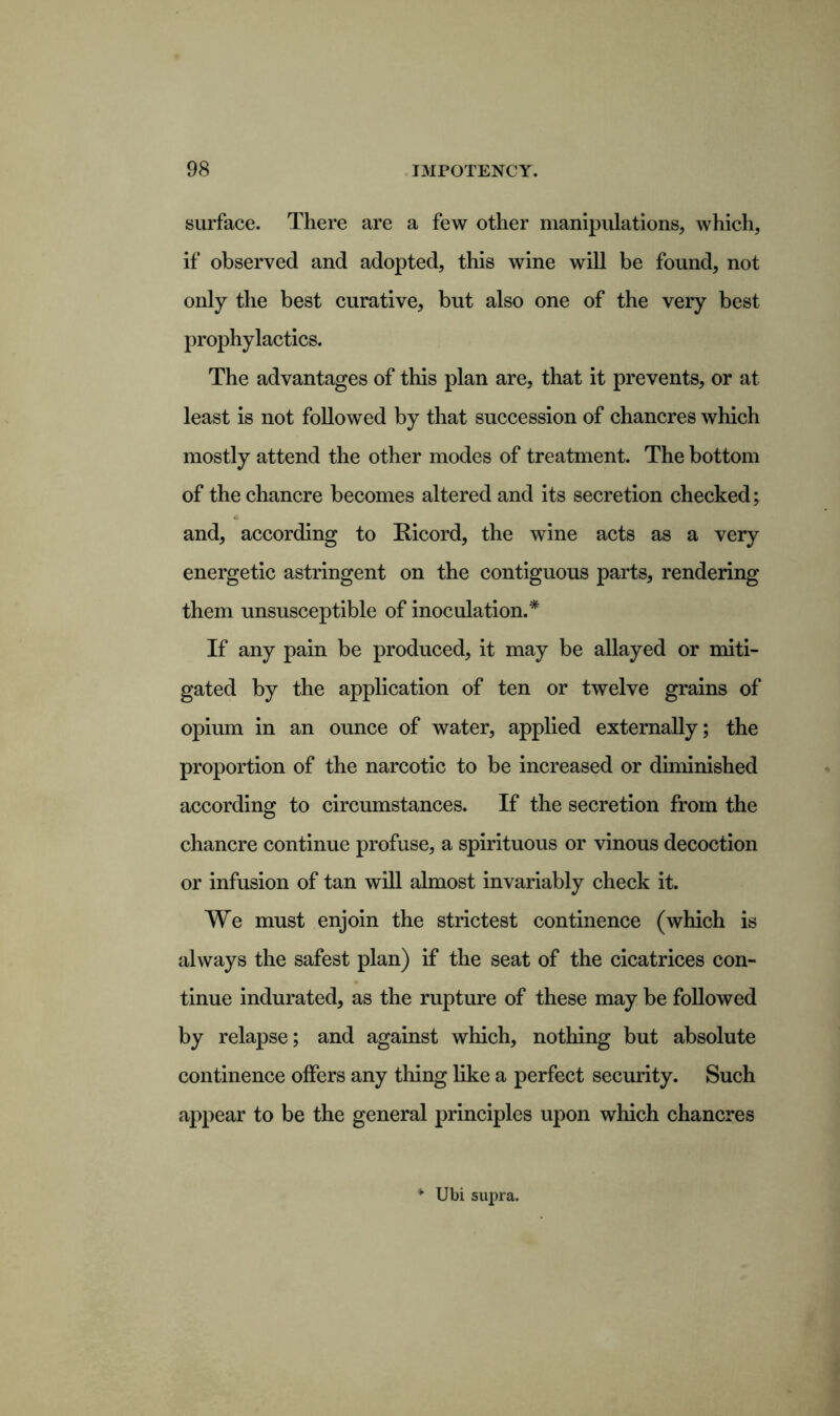 surface. There are a few other manipulations, which, if observed and adopted, this wine will be found, not only the best curative, but also one of the very best prophylactics. The advantages of this plan are, that it prevents, or at least is not followed by that succession of chancres which mostly attend the other modes of treatment. The bottom of the chancre becomes altered and its secretion checked; and, according to Ricord, the wine acts as a very energetic astringent on the contiguous parts, rendering them unsusceptible of inoculation.* If any pain be produced, it may be allayed or miti- gated by the application of ten or twelve grains of opium in an ounce of water, applied externally; the proportion of the narcotic to be increased or diminished according to circumstances. If the secretion from the chancre continue profuse, a spirituous or vinous decoction or infusion of tan will almost invariably check it. We must enjoin the strictest continence (which is always the safest plan) if the seat of the cicatrices con- tinue indurated, as the rupture of these may be followed by relapse; and against which, nothing but absolute continence offers any thing like a perfect security. Such appear to be the general principles upon which chancres * Ubi supra.