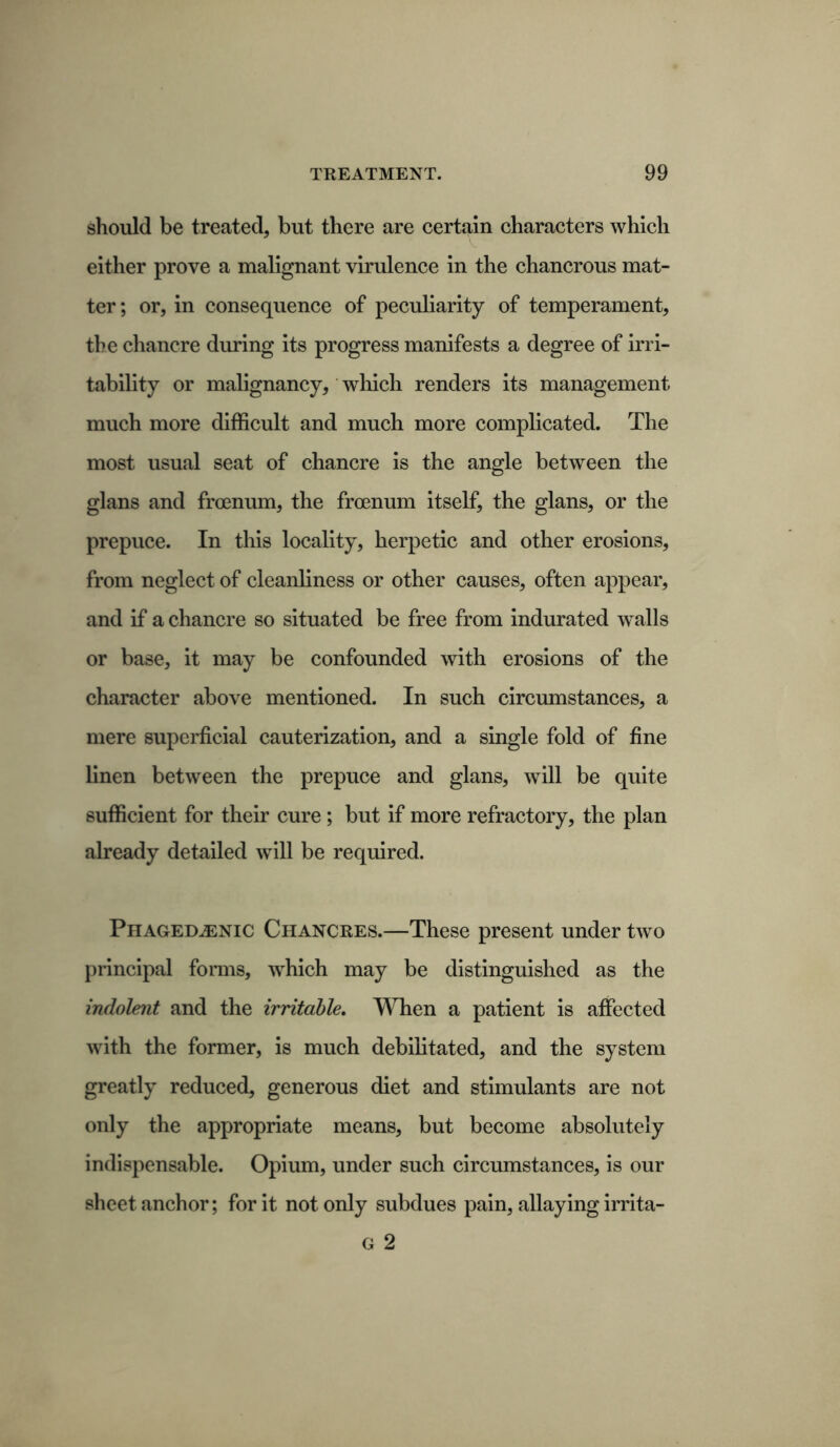 should be treated, but there are certain characters which either prove a malignant virulence in the chancrous mat- ter; or, in consequence of peculiarity of temperament, the chancre during its progress manifests a degree of irri- tability or malignancy, which renders its management much more difficult and much more complicated. The most usual seat of chancre is the angle between the glans and froenum, the frcenum itself, the glans, or the prepuce. In this locality, herpetic and other erosions, from neglect of cleanliness or other causes, often appear, and if a chancre so situated be free from indurated walls or base, it may be confounded with erosions of the character above mentioned. In such circumstances, a mere superficial cauterization, and a single fold of fine linen between the prepuce and glans, will be quite sufficient for their cure ; but if more refractory, the plan already detailed will be required. Phagedjenic Chancres.—These present under two principal forms, which may be distinguished as the indolent and the irritable. When a patient is affected with the former, is much debilitated, and the system greatly reduced, generous diet and stimulants are not only the appropriate means, but become absolutely indispensable. Opium, under such circumstances, is our sheet anchor; for it not only subdues pain, allaying irrita- G 2