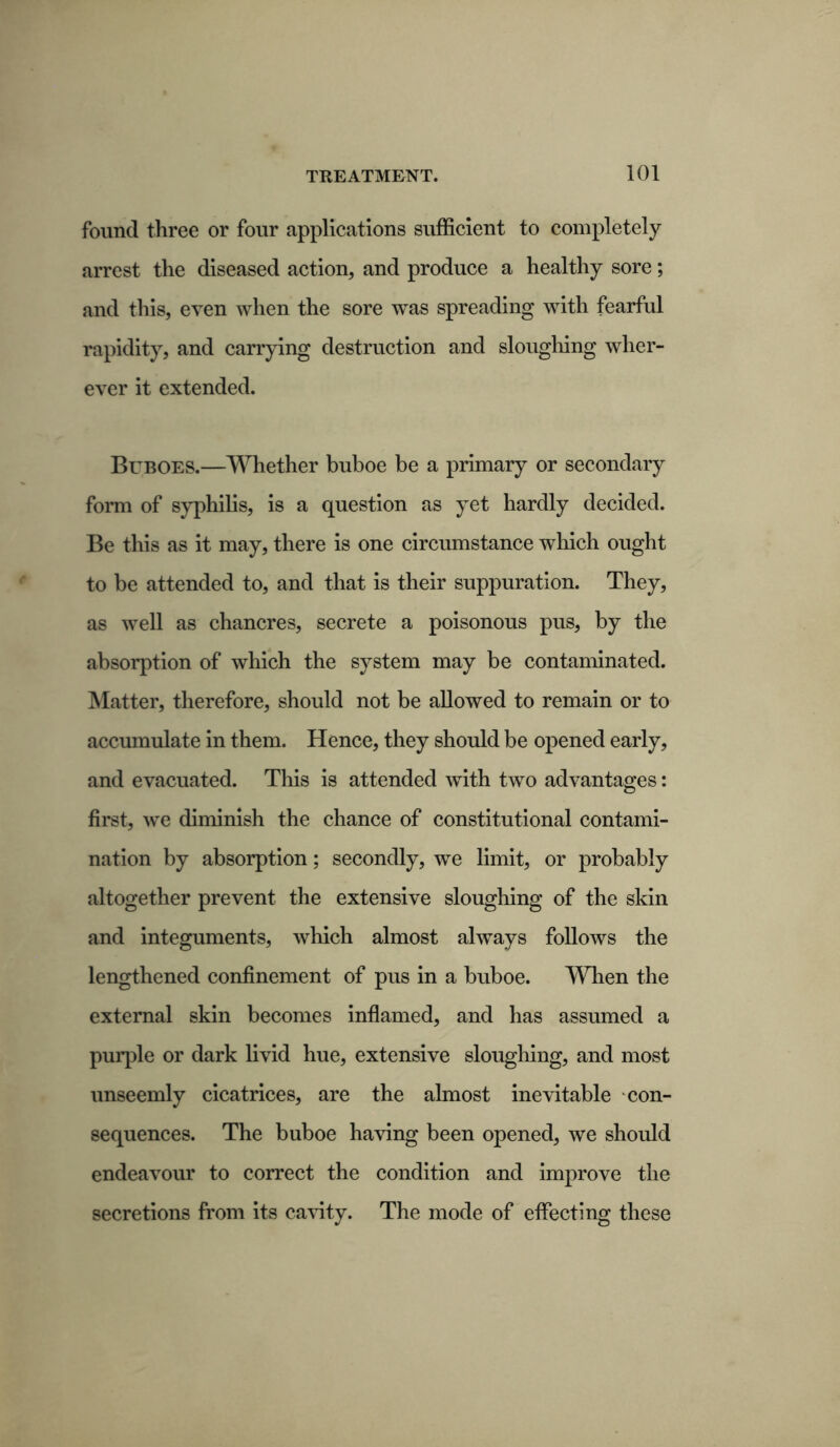 found three or four applications sufficient to completely arrest the diseased action, and produce a healthy sore; and this, even when the sore was spreading with fearful rapidity, and carrying destruction and sloughing wher- ever it extended. Buboes.—Whether buboe be a primary or secondary form of syphilis, is a question as yet hardly decided. Be this as it may, there is one circumstance which ought to be attended to, and that is their suppuration. They, as well as chancres, secrete a poisonous pus, by the absorption of which the system may be contaminated. Matter, therefore, should not be allowed to remain or to accumulate in them. Hence, they should be opened early, and evacuated. This is attended with two advantages: first, we diminish the chance of constitutional contami- nation by absorption; secondly, we limit, or probably altogether prevent the extensive sloughing of the skin and integuments, which almost always follows the lengthened confinement of pus in a buboe. When the external skin becomes inflamed, and has assumed a purple or dark livid hue, extensive sloughing, and most unseemly cicatrices, are the almost inevitable con- sequences. The buboe having been opened, we should endeavour to correct the condition and improve the secretions from its cavity. The mode of effecting these