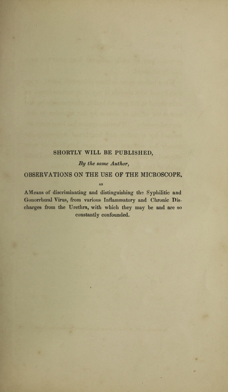SHORTLY WILL BE PUBLISHED, By the same Author, OBSERVATIONS ON THE USE OF THE MICROSCOPE, AS A Means of discriminating and distinguishing the Syphilitic and Gonorrhoeal Virus, from various Inflammatory and Chronic Dis- charges from the Urethra, with which they may be and are so constantly confounded.