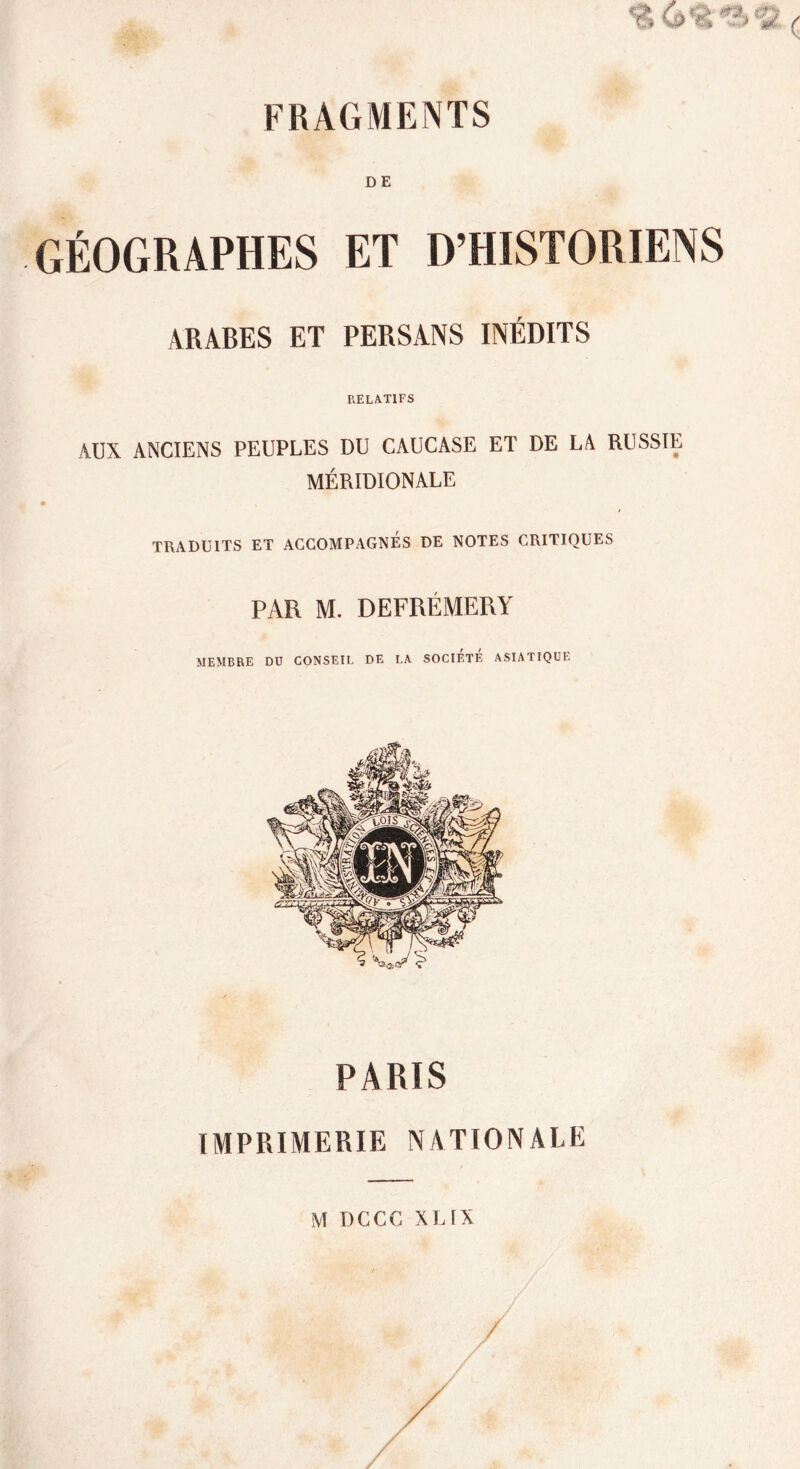 DE GÉOGRAPHES ET D’HISTORIENS ARABES ET PERSANS INÉDITS RELATIFS AUX ANCIENS PEUPLES DU CAUCASE ET DE LA RUSSIE MÉRIDIONALE a * TRADUITS ET ACCOMPAGNES DE NOTES CRITIQUES PAR M. DEFRÉMERY MEMBRE DO CONSEIL DE LA SOCIETE ASIATIQUE PARIS IMPRIMERIE NATIONALE