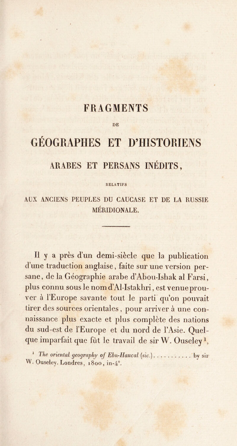 DE GÉOGRAPHES ET D’HISTORIENS ARABES ET PERSANS INÉDITS, RELATIFS AUX ANCIENS PEUPLES DU CAUCASE ET DE LA RUSSIE MÉRIDIONALE. Il y a près d’un demi-siècle que la publication d’une traduction anglaise, faite sur une version per- sane, de la Géographie arabe d’Abou-Ishak al Farsi, plus connu sous le nom d’Al-Istakhri, est venue prou- ver à l’Europe savante tout le parti qu’on pouvait tirer des sources orientales, pour arriver à une con- naissance plus exacte et plus complète des nations du sud-est de l’Europe et du nord de l’Asie. Quel- que imparfait que fût le travail de sir W. Ouseley 1 lhe oriental geograpliy of Ebn-Haucal (sic.) by sir W, Ouseley. Londres, 1800, in-4°.