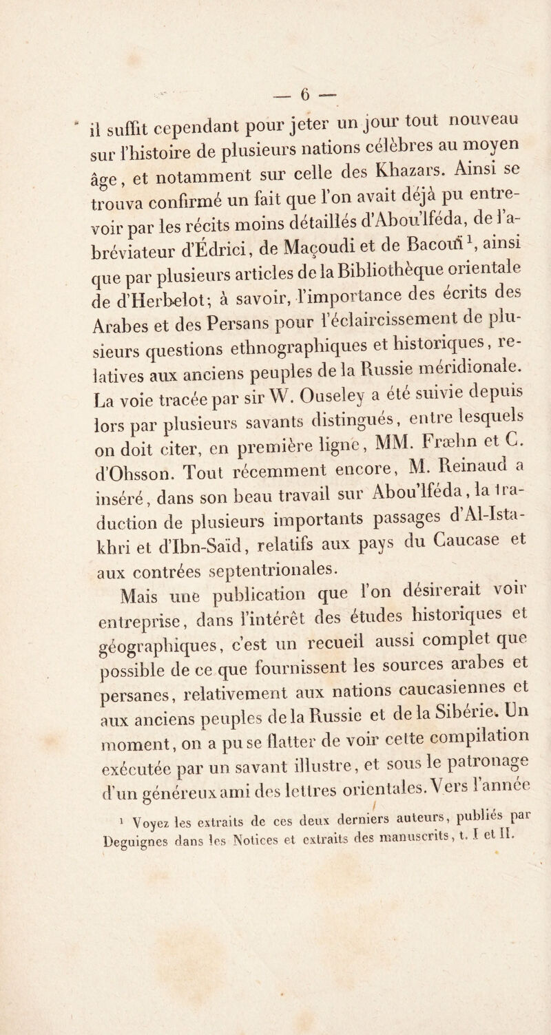 il suffit cependant pour jeter un jour tout nouveau sur l’histoire de plusieurs nations célèbres au moyen âge, et notamment sur celle des Khazars. Ainsi se trouva confirmé un fait que l’on avait déjà pu entre- voir par les récits moins détaillés d Aboulféda, de 1 a- bréviateur d’Édrici, de Maçoudi et de Bacouï1, ainsi que par plusieurs articles de la Bibliothèque orientale de d’Herbelot; à savoir, l’importance des écrits des Arabes et des Persans pour l’éclaircissement de plu- sieurs questions ethnographiques et historiques, re- latives aux anciens peuples de la Russie méridionale. La voie tracée par sir W. Ouseley a été suivie depuis lors par plusieurs savants distingués, entre lesquels on doit citer, en première ligne, MM. Fræhn et G. d’Ohsson. Tout récemment encore, M. Reinaud a inséré, dans son beau travail sur Aboulféda, la Ira- duction de plusieurs importants passages d Al-Ista- khri et d’Ibn-Saïd, relatifs aux pays du Caucase et aux contrées septentrionales. Mais une publication que 1 on désirerait voit entreprise, dans l’intérêt des études historiques et géographiques, c’est un recueil aussi complet que possible de ce que fournissent les sources arabes et persanes, relativement aux nations caucasiennes et aux anciens peuples delà Russie et de la Sibérie. Un moment, on a prise flatter de voir cette compilation exécutée par un savant illustre, et sous le patronage d’un généreux ami des lettres orientales. Vers 1 annee 1 Voyez les extraits de ces deux derniers auteurs, publies par Deguignes dans les Notices et extraits des manuscrits, t. I et II.