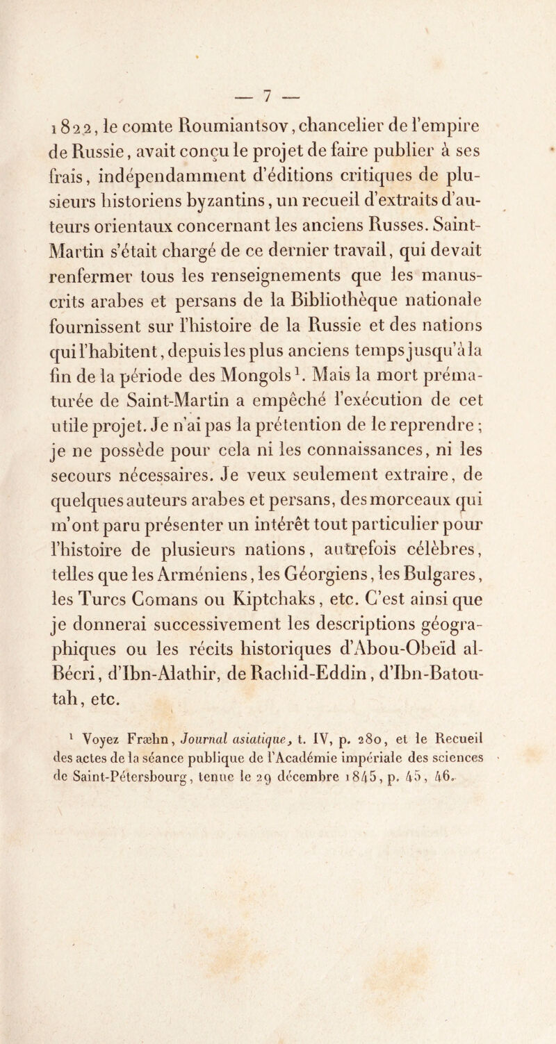 1822, le comte Roumiantsov, chancelier de l’empire de Russie, avait conçu le projet de faire publier à ses frais, indépendamment d’éditions critiques de plu- sieurs historiens byzantins, un recueil d’extraits d’au- teurs orientaux concernant les anciens Russes. Saint- Martin s’était chargé de ce dernier travail, qui devait renfermer tous les renseignements que les manus- crits arabes et persans de la Bibliothèque nationale fournissent sur l’histoire de la Russie et des nations qui l’habitent, depuis les plus anciens temps jusqu’àla fin de la période des Mongols h Mais la mort préma- turée de Saint-Martin a empêché l’exécution de cet utile projet. Je n’ai pas la prétention de le reprendre ; je ne possède pour cela ni les connaissances, ni les secours nécessaires. Je veux seulement extraire, de quelques auteurs arabes et persans, des morceaux qui m’ont paru présenter un intérêt tout particulier pour l’histoire de plusieurs nations, autrefois célèbres, telles que les Arméniens, les Géorgiens, les Bulgares, les Turcs Comans ou Kiptchaks, etc. C’est ainsi que je donnerai successivement les descriptions géogra- phiques ou les récits historiques d’Abou-Obeïd ah Bécri, d’Ibn-Alathir, de Rachid-Eddin, d’Ibn-Batou- tah, etc. 1 Voyez Fræhn, Journal asiatique, t. IV, p. 280, et le Recueil des actes de la séance publique de l’Académie impériale des sciences de Saint-Pétersbourg, tenue le 29 décembre i845, p. 45, 46.