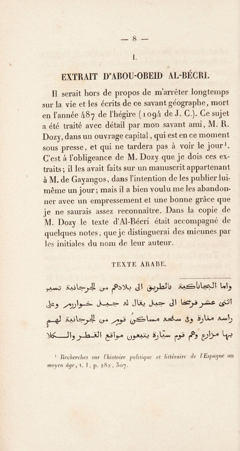 J EXTRAIT DrABOU-OBEID AL-BÉCRI. Il serait hors de propos de m’arrêter longtemps sur la vie et les écrits de ce savant géographe, mort en l’année l\87 de l’hégire ( 109/1 de J. C.). Ce sujet a été traité avec détail par mon savant ami, M. R. Dozy, dans un ouvrage capital, qui est en ce moment sous presse, et qui ne tardera pas à voir le jour1. C’est à l’obligeance de M. Dozy que je dois ces ex- traits ; il les avait faits sur un manuscrit appartenant à M. de Gavangos, dans l’intention de les publier lui- *J O même un jour; mais il a bien voulu me les abandon- ner avec un empressement et une bonne grâce que je ne saurais assez reconnaître. Dans la copie de M. Dozy le texte d’Al-Bécri était accompagné de quelques notes, que je distinguerai des miennes par les initiales du nom de leur auteur. TEXTE ARABE. ^2^ J1—(il y j î JJ ^ Îdi ■ ■»a3 $ \ (•y fi t>sy V 1 Recherches sur l’histoire politique et littéraire de l Espagne au moyen âqc, t. 1, p. 282 , .807.