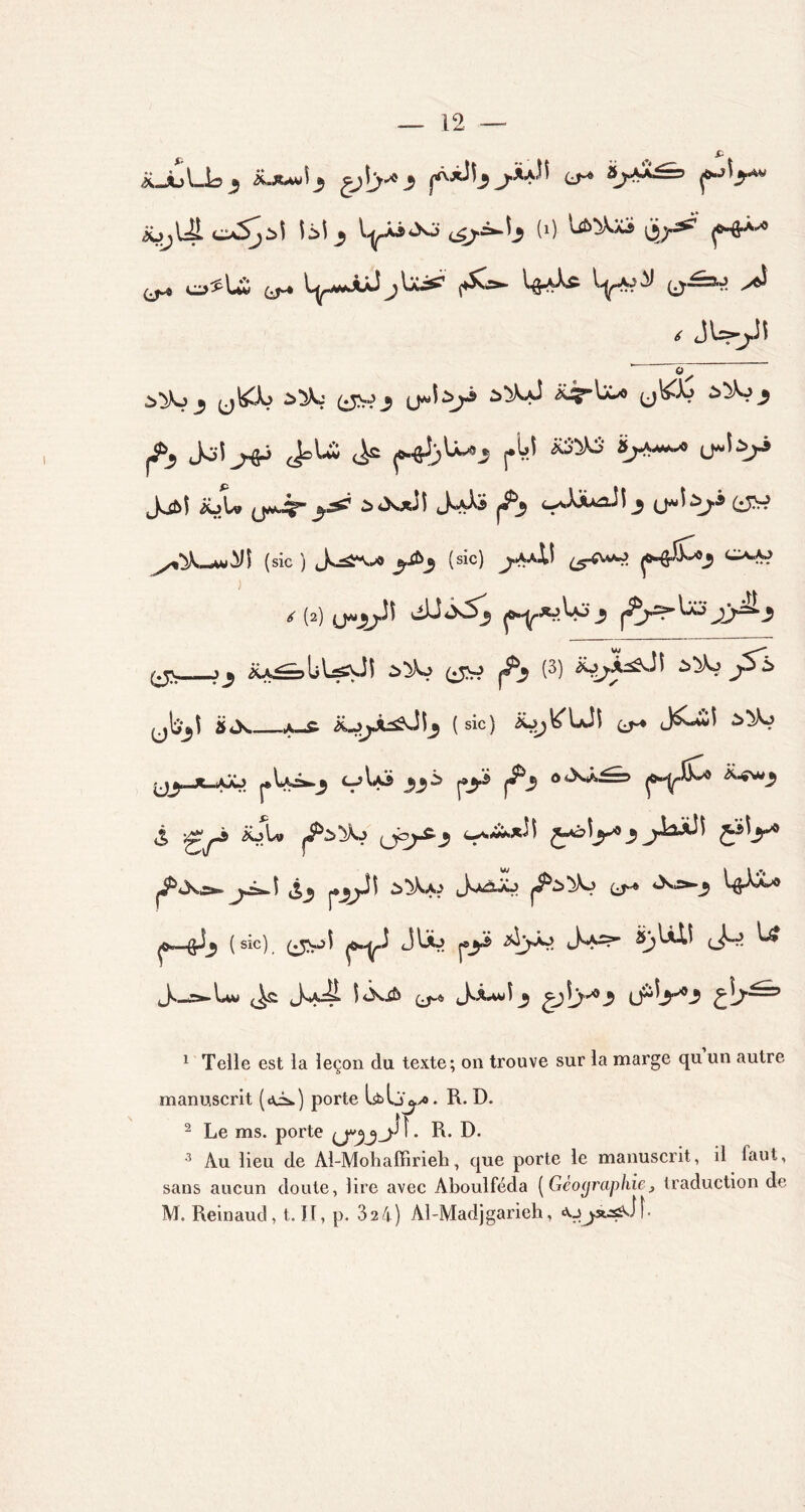 RJu\Ja3 3 3 p‘J^3'HV ibjUL oSjï\ \z\ 3 <4/^1? (0 \i>'/^ p-ê**^ ^ o>^U ^ ^ WA* V*^ ^ < JW^Î ' 0~ 3^3 (^?3 à^XyJ <&^-lX/9 (j^S £>^3 ^ Jo-Î JoU (> ^J)U^3 pM *£^* JyM iüU (JM.^- ^ à<X*JÎ Jyfô ^3 <-^*^3 (jJàji (i5H (sic ) Js^-v^» 3.Æ3 (sic) ^.aaIÎ ^vv^j p-&&b>3 C>-A? <r (2) 0*33^ ^*^3 p-Ÿ^^3 ^^^33^3 (^%_j3 iU^bUiÜi à^Vo (^j |i^3 (3) iÿ^Â^Jî ^>^o j5l> (jb^î ÜJs. A-£ (sic) io^^Ui CJ^ J^iî jj^-x-aJô pU^3 <->U3 33 ^3^ ^3 o<XÂ^ p»Y^ *-^3 ^ >^yj& iüU (j^-^3 ^0)3^3 ^*X.=*. 5 ^3 p3^Jî à^Jyo Jaàaj cj-» *>vj^3 \$XL* p—^3 ( sic). (^r*>î p^J p3^ cK^” J5* ^ Js_æ*-Uw ^ Jy^S- t<X.£& (j-« J.ÂAWÎ3 £3[>^3 (j^3*3 pb^ 1 Telle est la leçon du texte; on trouve sur la marge qu un autre manuscrit (aiu) porte Isblj^yo. R. D. 2 Le ms. porte R- D* 3 Au lieu de Al-Mohaffirieb, que porte le manuscrit, il laut, sans aucun doute, lire avec Aboulféda ( Géographie> traduction de M. Reinaud, t. Il, p. 324) Al-Madjgarieh, «Uja^JÎ
