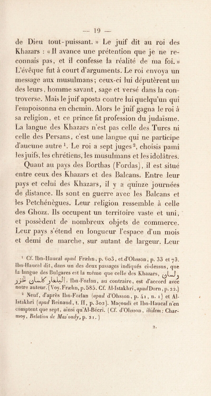 de Dieu tout-puissant. » Le juif dit au roi des Khazars : «Il avance une prétention que je ne re- connais pas, et il confesse la réalité de ma foi.» L’évêque fut à court d’arguments. Le roi envoya un message aux musulmans ; ceux-ci lui députèrent un des leurs, homme savant, sage et versé dans la con- troverse. Mais le juif aposta contre lui quelqu’un qui l’empoisonna en chemin. Alors le juif gagna le roi à sa religion, et ce prince fit profession du judaïsme. La langue des Khazars n’est pas celle des Turcs ni celle des Persans, c’est une langue qui ne participe d’aucune autre L Le roi a sept juges1 2, choisis pami les juifs, les chrétiens, les musulmans et les idolâtres. Quant au pays des Borthas (Fordas), il est situé entre ceux des Khazars et des Balcans. Entre leur pays et celui des Khazars, il y a quinze journées de distance. Ils sont en guerre avec les Balcans et les Petchénègues. Leur religion ressemble à celle des Ghozz. Ils occupent un territoire vaste et uni, et possèdent de nombreux objets de commerce. Leur pays s’étend en longueur l’espace d’un mois et demi de marche, sur autant de largeur. Leur 1 Cf. Ibn-Haucaî apud Frælin, p. 6oo, et d’Ohsson, p. 33 et 73. Ibn-Haucal dit, dans un des deux passages indiqués ci-dessus, que la langue des Bulgares est la même que celle des Khazars, . Ibn-Fozlan, au contraire, est d’accord avec notre auteur. (\oy.Fræhn, p. 585. Cf. Al-Istakhri, apuclDorn, p. 2 2.) 2 Neuf, d’après Ibn-Fozlan (apud d’Ohsson, p. 4.1, n. 1) et Al- Istakhri (apud Pieinaud, t. II, p. 302). Maçoudi et Ibn-Haucal n’en comptent que sept, ainsi qu’Al-Bécri. (Cf. d’Ohsson, ibidem; Char- moy, Relation de Masoudy, p. 21.) 2.