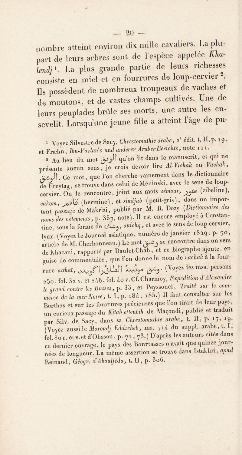 nombre atteint environ dix mille cavaliers. La plu- part de leurs arbres sont de l'espèce appelée Kha- lendjK La plus grande partie de leurs richesses consiste en miel et en fourrures de loup-cervier 2. Ils possèdent de nombreux troupeaux de vaches et de moutons, et de vastes champs cultivés. Une de leurs peuplades brûle ses morts, une autre les en- sevelit. Lorsqu’une jeune fille a atteint l’âge de pu- 1 Voyez Silvestre de Sacy, Chrestomathie arabe, 2e édit. t. II, p. 19 » et Fræhn, Ibn-Fozlaris und anderer AraberBerichte, note m. 2 Au lieu du mot #1 qu’on lit dans ie manuscrit’ et ^ “e présente aucun sens, je crois devoir lire Al-Vichak ou Vachak, Ce mot, que Ton cherche vainement dans le dictionnaire de Freytag, se trouve dans celui de Méninski , avec le sens de loup- cervier. On le rencontre, joint aux mots sèmour■, (zibeline), cakom, (hermine), et suuljab (petit-gris), dans un impor- tant passage de Makrizi, publié par M. R. Dozy (Dictionnaire des noms des vêtements, p. 357, note). Il est encore employé a Constan- tine, sous la forme de ouichq,et avec le sens de loup-cervier, lynx. (Voyez le Journal asiatique, numéro de janvier i84g, p. 70, article de M. Cherbonneau.) Le mot se rencontre dans un vers de Khacani, rapporté par Daulet-Chah, et ce biographe ajoute, en guise de commentaire, que l’on donne le nom de vachak à la four- rure atdial, ojo/tjâUJt ^ (Vo>’ez îesmSS* P6rSailS 25o, fol. 32 v. et 2 46, fol. 4o v.Cf.Charmoy, Expédition d’Alexandre le arand contre les Puisses, p. 33, et Peyssonel, Traité sur le com- merce de la mer Noire, t. I, p. i84, i85.) Il faut consulter sur les Borthas et sur les fourrures précieuses que l’on tirait de leur pays, un curieux passage du Kitab ettenbih de Maçoudi, publié et traduit par Silv. de Sacy, dans sa Chrestomathie arabe, t. II, p. 17» 19- (Voyez aussi le Moroudj Eddzeheb, ms. 7 1 4 du suppl. arabe, t. I, fol. 80 r. et v.et d’Ohsson, p. 72,73.) D’après les auteurs cités dans ce dernier ouvrage, le pays des Bourtasses n avait que quinze jour- nées de longueur. La même assertion se trouve dans Istakliri, apud Bernaud, Gèocjr. d Abouljeda, t. II, p. 3o6.