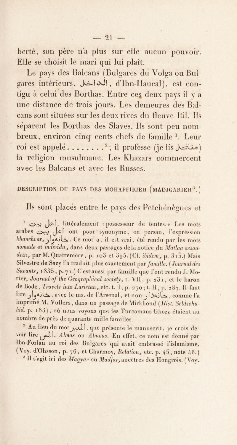 berté, son père n’a plus sur elle aucun pouvoir. Elle se choisit le mari qui lui plaît. Le pays des Balcans (Bulgares du Volga ou Bul- gares intérieurs, jJi, d’Ibn-Haucal) , est con- tigu à celui des Borthas. Entre ces deux pays il y a une distance de trois jours. Les demeures des Bal- cans sont situées sur les deux rives du fleuve Itil. Ils séparent les Borthas des Slaves. Ils sont peu nom- breux, environ cinq cents chefs de famille h Leur roi est appelé 2; il professe (je lis la religion musulmane. Les Khazars commercent avec les Balcans et avec les Puisses. DESCRIPTION DU PAYS DES MOHAFFIRIEH ( MADJGARIE113. ) Ils sont placés entre le pays des Petchénègues et 1 littéralement «possesseur de tentes.» Les mois arabes J.èf ont pour synonyme, en persan, l’expression khanehvar,. Ce mot a, il est vrai, été rendu par les mots nomade et individu, dans deux passages delà notice du Matlaa assaa- dcïn, par M. Quatremère, p. io3 et 3g5. (Cf. ibidem, p. 3 î 5.) Mais Silvestre de Sacy l’a traduit plus exactement par famille. (Journal des Savants, \ 835 , p. 71.) C’est aussi par famille que l’ont rendu J. Mo- rier, Journal oj the Geographical society, t. Vil, p. 231 , et le baron de Bode, Travels inlo Luristan, etc. t. I, p. 270; t. II, p. 287. fl faut, lire j avec le ms. de l’Arsenal, et non j [Aa-jCs*, comme l’a imprimé M. Vullers, dans un passage de Mirkbond ( Hist. Seldschu- hid. p. 183), ou nous voyons que les Turcomans Ghozz étaient au nombre de près de quarante mille familles. Au lieu du mot^y.1,1, que présente le manuscrit, je crois de- voir lire^j^if, Aimas ou Aimons. En effet, ce nom est donné par Ibn-Fozlan au roi des Bulgares qui avait embrassé l’islamisme, ( Voy. dObsson, p. 76, et Charmoy, Relation, etc. p. 45, note 46.) 3 II s agit ici des Magyar ou Macljar, ancêtres des Hongrois. ( Voy.