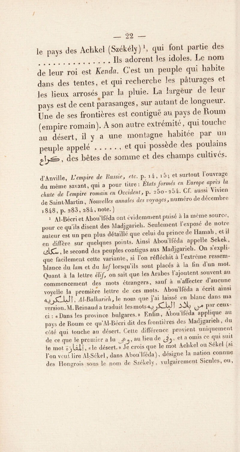 / — 22 — le pays des Achkel (Székély)1, qui font partie des Ils adorent les idoles. Le nom de leur roi est Kendci. C’est un peuple qui habite dans des tentes, et qui recherche les pâturages et les lieux arrosés par la pluie. La largeur de leur pays est de cent parasanges, sur autant de longueur. Une de ses frontières est contiguë au pays de Roum (empire romain). A son autre extrémité, qui touche au désert, il y a une montagne habitée par un peuple appelé et qui possède des poulains , des bêtes de somme et des champs cultivés. d’Anville, L'empire de Rassie, etc. p. là, i5; et surtout l'ouvrage du même savant, qui a pour titre: Etats formés en Europe apres la cluile de l’empire romain en Occident, p. 2 5o-20h. C . aussi îvien de Saint-Martin, Nouvelles annales des voyages, numéro de décembre j 848, p. 283, 284, note. ) 1 Al-Bécri et Abou’lféda ont évidemment puisé à la même source, pour ce qu’ils disent des Madjgarieh. Seulement l’expose de notre auteur est un peu plus détaillé que celui du prince de Hamah et il en diffère sur quelques points. Ainsi Abou’lféda appelle Sekek, c>l5Cl, le second des peuples contigus aux Madjgarieh. On s expli- que facilement cette variante, si l’on réfléchit à 1 extreme ressem- blance du lam et du kef lorsqu’ils sont placés à la lin dun mot. Quant à la lettre èlif, on sait que les Arabes l’ajoutent souvent au commencement des mots étrangers, sauf à n’affecter d aucune voyelle la première lettre de ces mots. Abou’lféda a écrit ainsi «UjilÜt, Al-Balkarieh , le nom que j’ai laissé en blanc dans ma version. M.Reinaud a traduit les mots a-jj.5Clh.il Pai coux ci : «Dans les province bulgares.» Enfin, Aboulféda applique au pays de Roum ce qu’M-Bécri dit des frontières des Madjgarieh, du côté qui touche au désert. Cette différence provient uniquement de ce que le premier a lu , au lieu de , et a omis ce qui suit le mot o\lU|, <de désert.Tje crois que le mot Achkel ou békei (si l’on veut lire Al-Sékel, dans Abou’lféda), désigne la nation connue des Hongrois sous le nom de Szekeîy, vulgaiiement Sicules,ou,