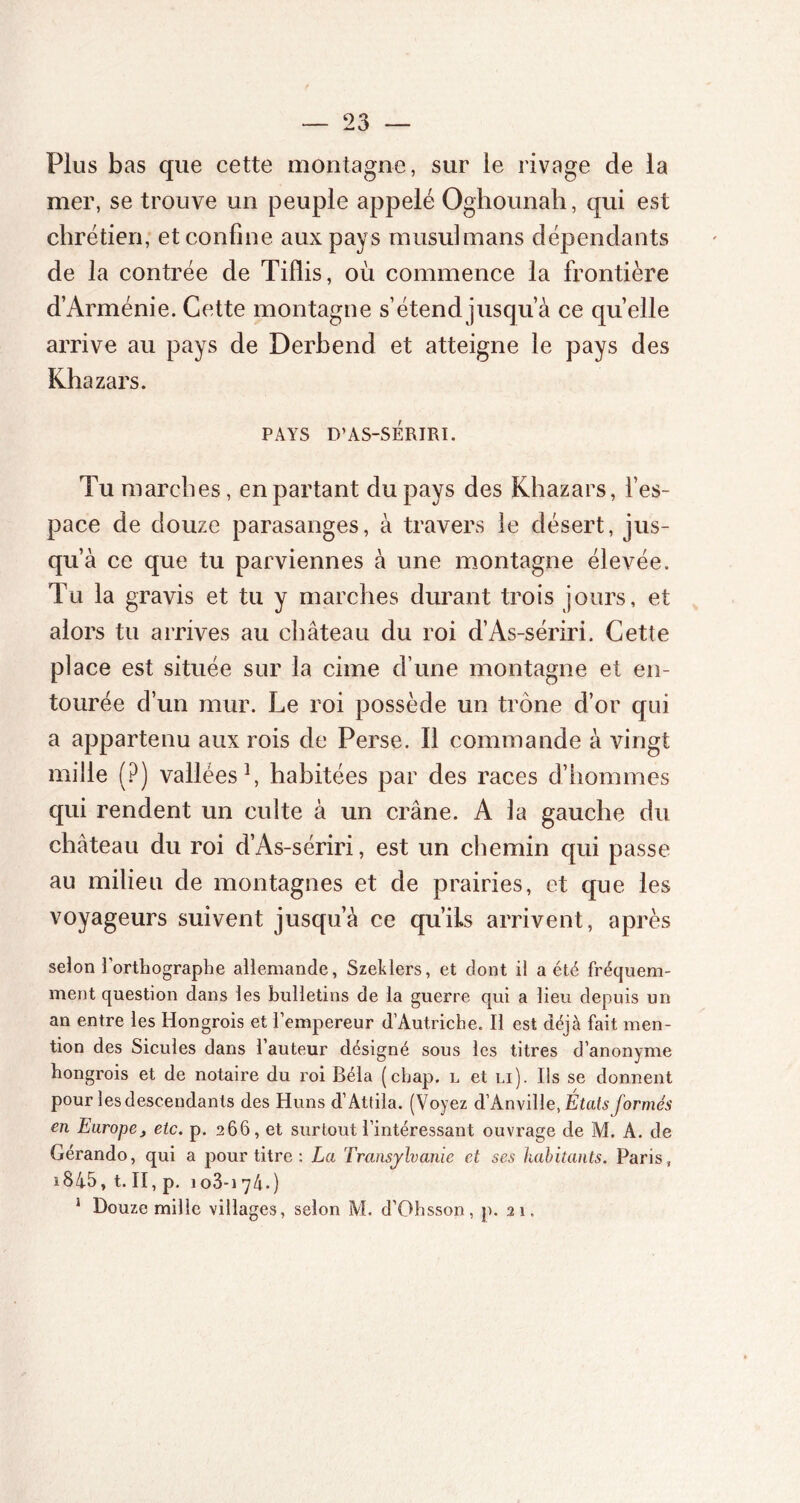 Plus bas que cette montagne, sur le rivage de la mer, se trouve un peuple appelé Oghounah, qui est chrétien, et confine aux pays musulmans dépendants de la contrée de Tiflis, où commence la frontière d’Arménie. Cette montagne s’étend jusqu’à ce quelle arrive au pays de Derbend et atteigne le pays des Khazars. PAYS D’AS-SÉRIRI. Tu marches, en partant du pays des Khazars, l’es- pace de douze parasanges, à travers le désert, jus- qu’à ce que tu parviennes à une montagne élevée. Tu la gravis et tu y marches durant trois jours, et alors tu arrives au château du roi d’As-sériri. Cette place est située sur la cime d’une montagne et en- tourée d’un mur. Le roi possède un trône d’or qui a appartenu aux rois de Perse. Il commande à vingt mille (?) vallées1, habitées par des races d’hommes qui rendent un culte à un crâne. A la gauche du château du roi d’As-sériri, est un chemin qui passe au milieu de montagnes et de prairies, et que les voyageurs suivent jusqu’à ce qu’ils arrivent, après selon l’orthographe allemande, Szeklers, et dont il a été fréquem- ment question dans les bulletins de la guerre qui a lieu depuis un an entre les Hongrois et l’empereur d’Autriche. Il est déjà fait men- tion des Sicules dans l’auteur désigné sous les titres d’anonyme hongrois et de notaire du roi Bêla (cbap. l et li). Ils se donnent pour les descendants des Huns d’Attila. (Voyez d’Anville, États formés en Europe, etc. p. 266, et surtout l’intéressant ouvrage de M. A. de Gérando, qui a pour titre : La Transylvanie et ses habitants. Paris, iS45, t. II, p. 103-174.) 1 Douze mille villages, selon M. d’Ohsson, p. 21.