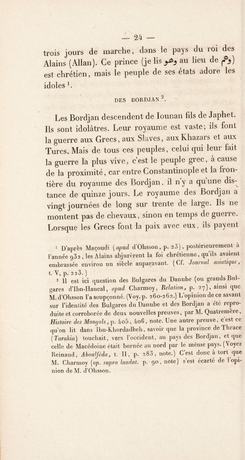 trois jours de marche, dans ie pays du roi des Mains (Allan). Ce prince (je lis y*, au lieu de est chrétien, mais le peuple de ses états adore les idoles L des bordjan1 2. Les Bordjan descendent de lounan fils de Japhet. Ils sont idolâtres. Leur royaume est vaste; ifs font la guerre aux Grecs, aux Slaves, auxKhazais et aux Turcs. Mais de tous ces peuples, celui qui leur fait la guerre la plus vive, c’est le peuple grec, à cause de la proximité, car entre Constantinople et la fiom tière du royaume des Bordjan, il ny a quune dis- tance de quinze jours. Le royaume des Bordjan a vingt journées de long sur trente de large. Ils ne montent pas de chevaux, sinon en temps de guerre. Lorsque les Grecs font la paix avec eux, ils payent 1 D’après Maçoudi (apud d'Ohsson, p. 23), postérieurement a l’année 932 , les Aiains abjurèrent la foi chrétienne, quils avaient embrassée environ un siècle auparavant. (Cf. Journal asiatique, t. V, p. 2 2 3. ) 2 11 est ici question des Bulgares du Danube (ou grands Bul- gares d’Ibn-Haucal, apud Charmoy, Relation, p. 27), ainsi que M. d’Ohsson l’a soupçonné. (Voy. p. 260-262.) L opinion de ce savant sur l’identité des Bulgares du Danube et des Bordjan a été repro- duite et corroborée de deux nouvelles preuves, par M. Quatremèie, Histoire des Mongols, p. 4o5, 4o6, note. Une autre preuve, c’est ce qu’on lit dans ibn-Khordadbeh, savoir que la province de lin ace (Tarakia) touchait, vers l’occident, au pays des Bordjan, et que celle de Macédoine était bornée au nord par le même pays. (Voyez Reinaud, Abouljèda, t. II, p. 283, note.) C’est donc à tort que M. Charmoy [op. supra laudat. p. 90, note) s est écarté de 1 opi- nion de M. d’Ohsson.