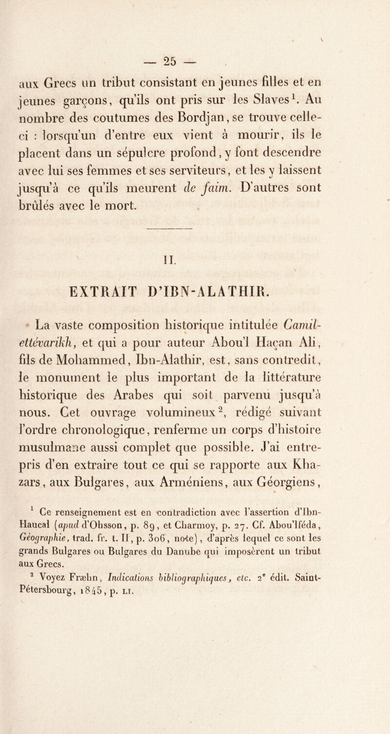 ». aux Grecs un tribut consistant en jeunes filles et en jeunes garçons, qu’ils ont pris sur les Slaves1. Au nombre des coutumes des Bordjan,se trouve celle- ci : lorsqu’un d’entre eux vient à mourir, ils le placent dans un sépulcre profond , y font descendre avec lui ses femmes et ses serviteurs, et les y laissent jusqu’à ce qu’ils meurent de faim. D’autres sont brûlés avec le mort. II. \ EXTRAIT D’ÏBN-ALÀTHIR. La vaste composition historique intitulée Camil- ettévarikh, et qui a pour auteur Abou’l Haean Ali, fils de Moliammed, Ibn-Alathir, est, sans contredit, le monument le plus important de la littérature historique des Arabes qui soit parvenu jusqu’à nous. Cet ouvrage volumineux2, rédigé suivant l’ordre chronologique, renferme un corps d’histoire musulmane aussi complet que possible. J’ai entre- pris d’en extraire tout ce qui se rapporte aux Kha- zars, aux Bulgares, aux Arméniens, aux Géorgiens, 1 Ce renseignement est en contradiction avec l’assertion d’ibn- Haucal [apiul d’Ohsson, p. 89, et Cbarmoy, p. 27. Cf. Abou’lféda, Géographie, trad. fr. t. II, p. 3o6, no4e), d’après lequel ce sont les grands Bulgares ou Bulgares du Danube qui imposèrent un tribut aux Grecs. 2 Voyez Fræhn, Indications hibliographigaes, etc. 2e édit. Saint- Pétersbourg, l8A5,p. LU